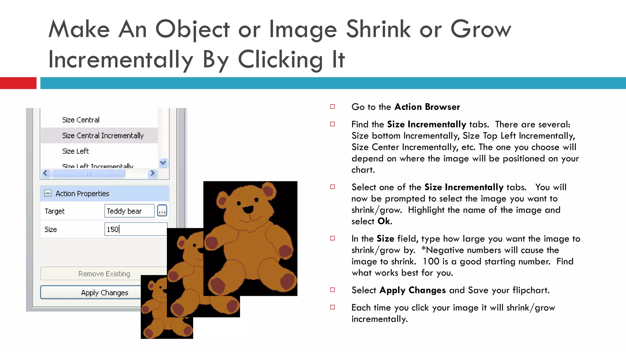 Make An Object or Image Shrink or Grow Incrementally By Clicking It Go to the  Action Browser Find the  Size Incrementally  tabs.  There are several:  Size bottom Incrementally, Size Top Left Incrementally, Size Center Incrementally, etc. The one you choose will depend on where the image will be positioned on your chart.  Select one of the  Size Incrementally  tabs.  You will now be prompted to select the image you want to shrink/grow.  Highlight the name of the image and select  Ok . In the  Size  field, type how large you want the image to shrink/grow by.  *Negative numbers will cause the image to shrink.  100 is a good starting number.  Find what works best for you. Select  Apply Changes  and Save your flipchart. Each time you click your image it will shrink/grow incrementally.  