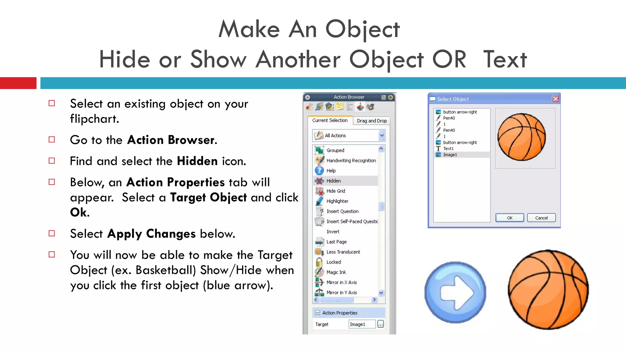Make An Object  Hide or Show Another Object OR  Text Select an existing object on your flipchart. Go to the  Action Browser . Find and select the  Hidden  icon. Below, an  Action Properties  tab will appear.  Select a  Target Object  and click  Ok . Select  Apply Changes  below.  You will now be able to make the Target Object (ex. Basketball) Show/Hide when you click the first object (blue arrow). 