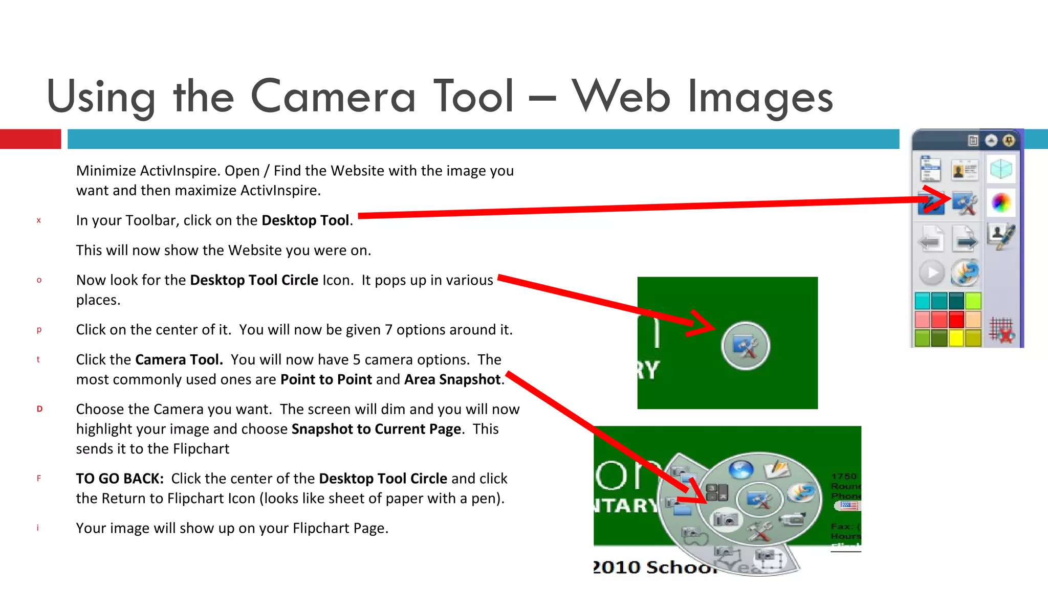 Using the Camera Tool – Web Images Minimize ActivInspire. Open / Find the Website with the image you want and then maximize ActivInspire.  In your Toolbar, click on the  Desktop Tool . This will now show the Website you were on. Now look for the  Desktop Tool Circle  Icon.  It pops up in various places.  Click on the center of it.  You will now be given 7 options around it. Click the  Camera Tool.   You will now have 5 camera options.  The most commonly used ones are  Point to Point  and  Area Snapshot .  Choose the Camera you want.  The screen will dim and you will now highlight your image and choose  Snapshot to Current Page .  This sends it to the Flipchart TO GO BACK:  Click the center of the  Desktop Tool Circle  and click the Return to Flipchart Icon (looks like sheet of paper with a pen). Your image will show up on your Flipchart Page. 