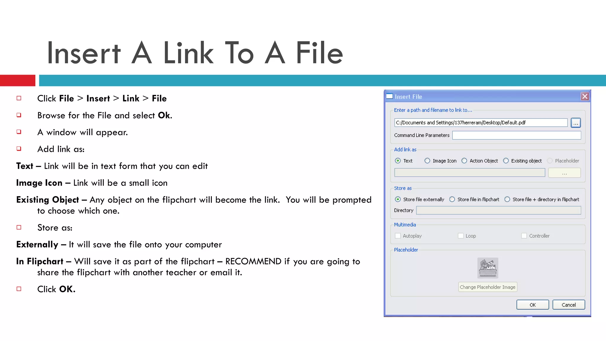 Insert A Link To A File Click  File  >  Insert  >  Link  >  File Browse for the File and select  Ok . A window will appear.  Add link as: Text  – Link will be in text form that you can edit Image Icon  – Link will be a small icon Existing Object  – Any object on the flipchart will become the link.  You will be prompted to choose which one. Store as:  Externally  – It will save the file onto your computer In Flipchart  – Will save it as part of the flipchart – RECOMMEND if you are going to share the flipchart with another teacher or email it. Click  OK. 