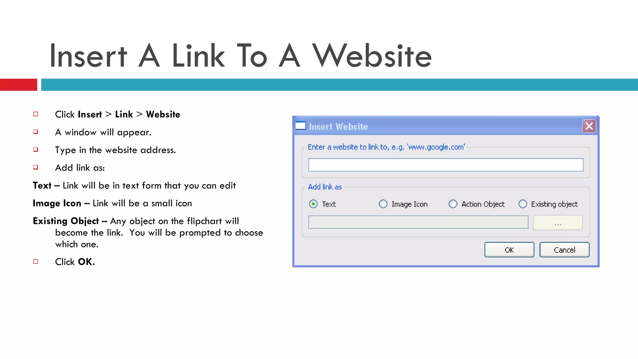 Insert A Link To A Website Click  Insert  >  Link  >  Website A window will appear.  Type in the website address. Add link as: Text  – Link will be in text form that you can edit Image Icon  – Link will be a small icon Existing Object  – Any object on the flipchart will become the link.  You will be prompted to choose which one. Click  OK. 