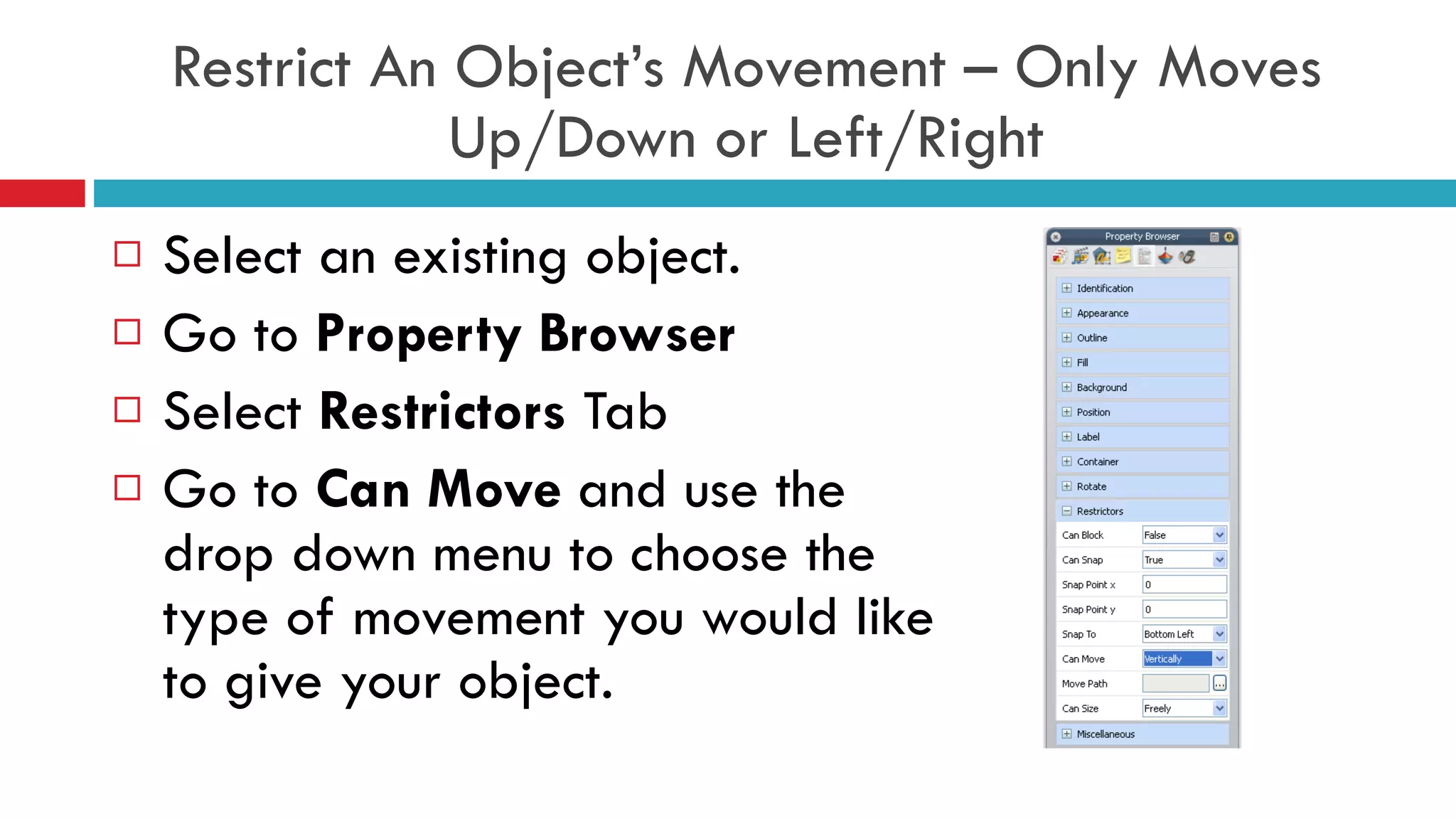 Restrict An Object’s Movement – Only Moves Up/Down or Left/Right Select an existing object. Go to  Property Browser Select  Restrictors  Tab Go to  Can Move  and use the drop down menu to choose the type of movement you would like to give your object.  