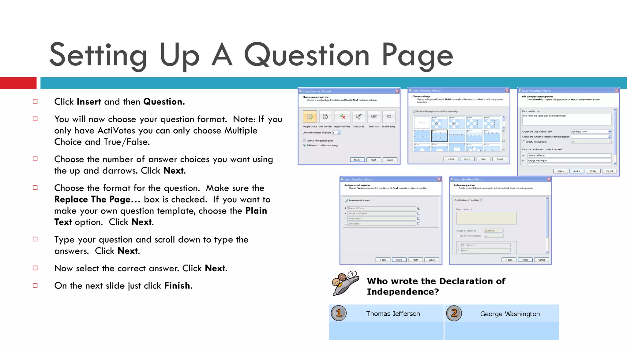 Click  Insert  and then  Question. You will now choose your question format.  Note: If you only have ActiVotes you can only choose Multiple Choice and True/False. Choose the number of answer choices you want using the up and darrows. Click  Next . Choose the format for the question.  Make sure the  Replace The Page…  box is checked.  If you want to make your own question template, choose the  Plain Text  option.  Click  Next . Type your question and scroll down to type the answers.  Click  Next . Now select the correct answer. Click  Next . On the next slide just click  Finish . Setting Up A Question Page 