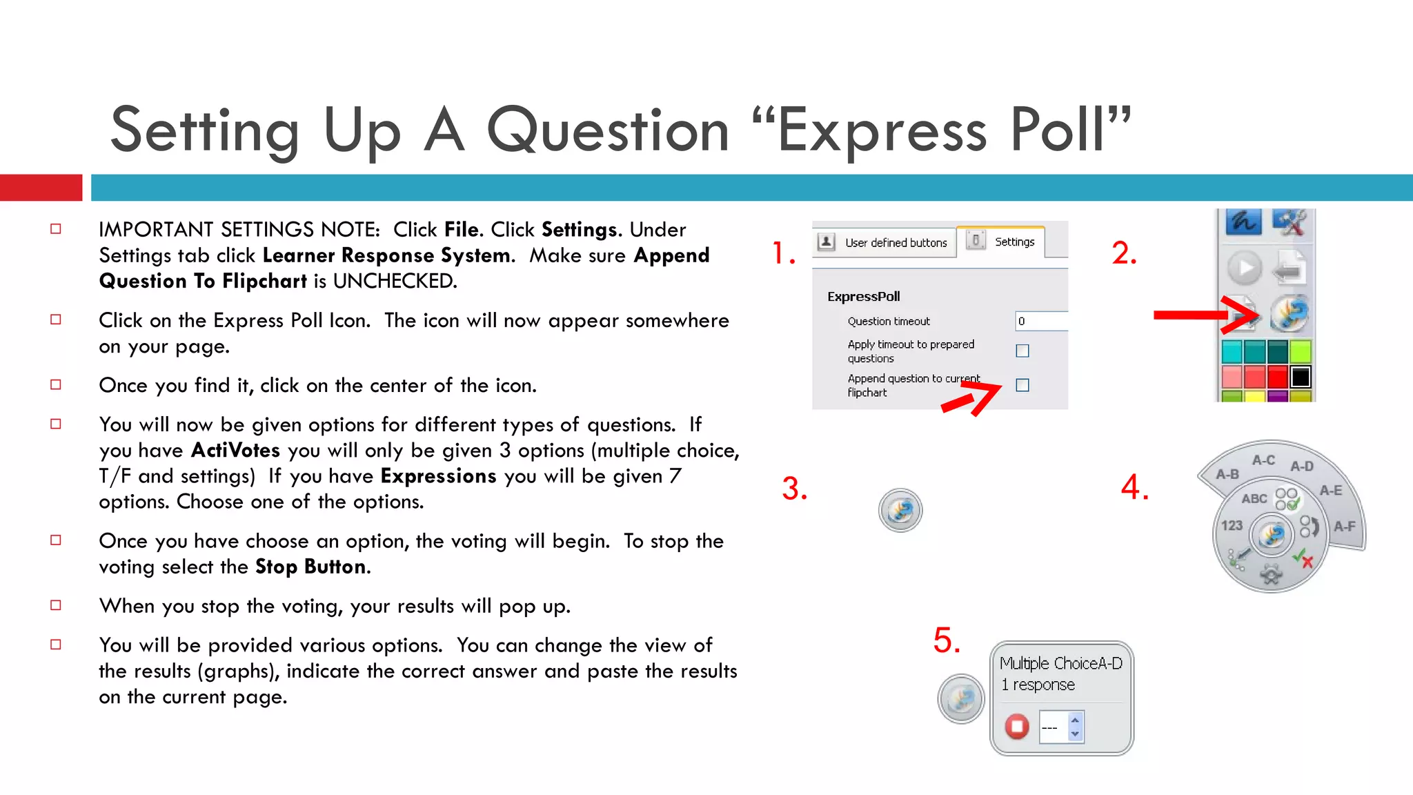 Setting Up A Question “Express Poll” IMPORTANT SETTINGS NOTE:  Click  File . Click  Settings . Under Settings tab click  Learner Response System .  Make sure  Append Question To Flipchart  is UNCHECKED. Click on the Express Poll Icon.  The icon will now appear somewhere on your page. Once you find it, click on the center of the icon. You will now be given options for different types of questions.  If you have  ActiVotes  you will only be given 3 options (multiple choice, T/F and settings)  If you have  Expressions  you will be given 7 options. Choose one of the options.  Once you have choose an option, the voting will begin.  To stop the voting select the  Stop Button . When you stop the voting, your results will pop up.  You will be provided various options.  You can change the view of the results (graphs), indicate the correct answer and paste the results on the current page. 1. 2. 3. 4. 5. 