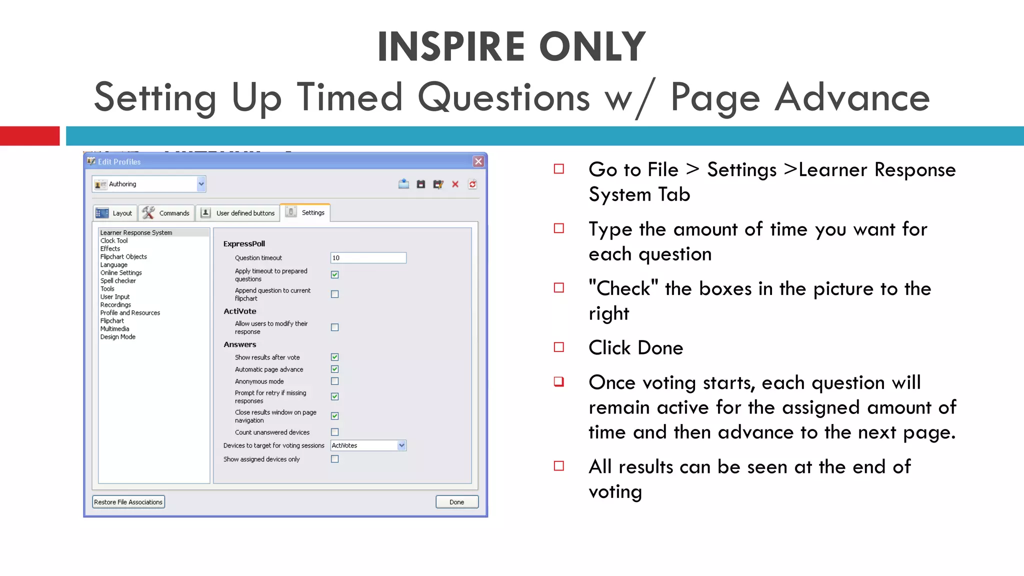 INSPIRE ONLY Setting Up Timed Questions w/ Page Advance Go to File > Settings >Learner Response System Tab  Type the amount of time you want for each question  &quot;Check&quot; the boxes in the picture to the right Click Done  Once voting starts, each question will remain active for the assigned amount of time and then advance to the next page.  All results can be seen at the end of voting 