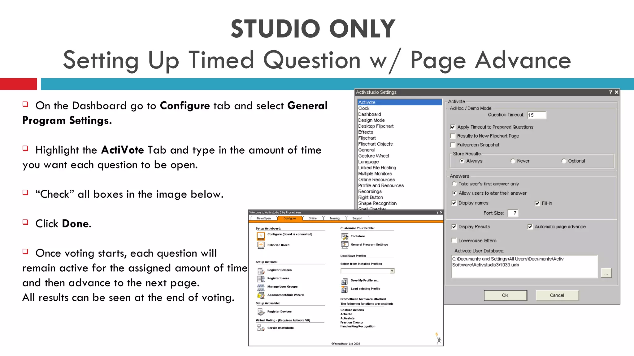 STUDIO ONLY  Setting Up Timed Question w/ Page Advance On the Dashboard go to  Configure  tab and select  General Program Settings. Highlight the  ActiVote  Tab and type in the amount of time you want each question to be open.  “ Check” all boxes in the image below. Click  Done .  Once voting starts, each question will  remain active for the assigned amount of time  and then advance to the next page.  All results can be seen at the end of voting. 