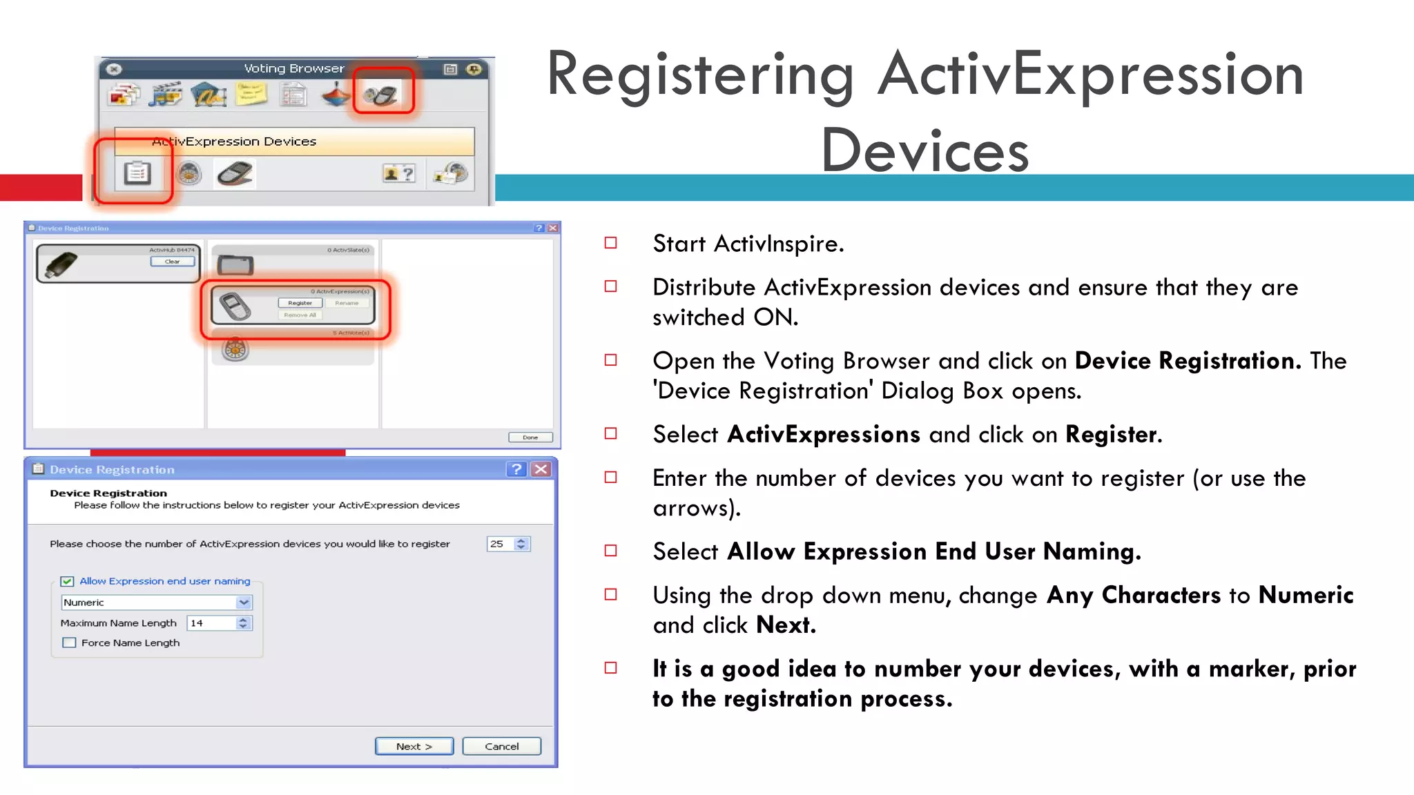 Start ActivInspire. Distribute ActivExpression devices and ensure that they are switched ON. Open the Voting Browser and click on  Device Registration.  The 'Device Registration' Dialog Box opens.  Select  ActivExpressions  and click on  Register .  Enter the number of devices you want to register (or use the arrows). Select  Allow Expression End User Naming. Using the drop down menu, change  Any Characters  to  Numeric  and click  Next. It is a good idea to number your devices, with a marker, prior to the registration process. Registering ActivExpression Devices 