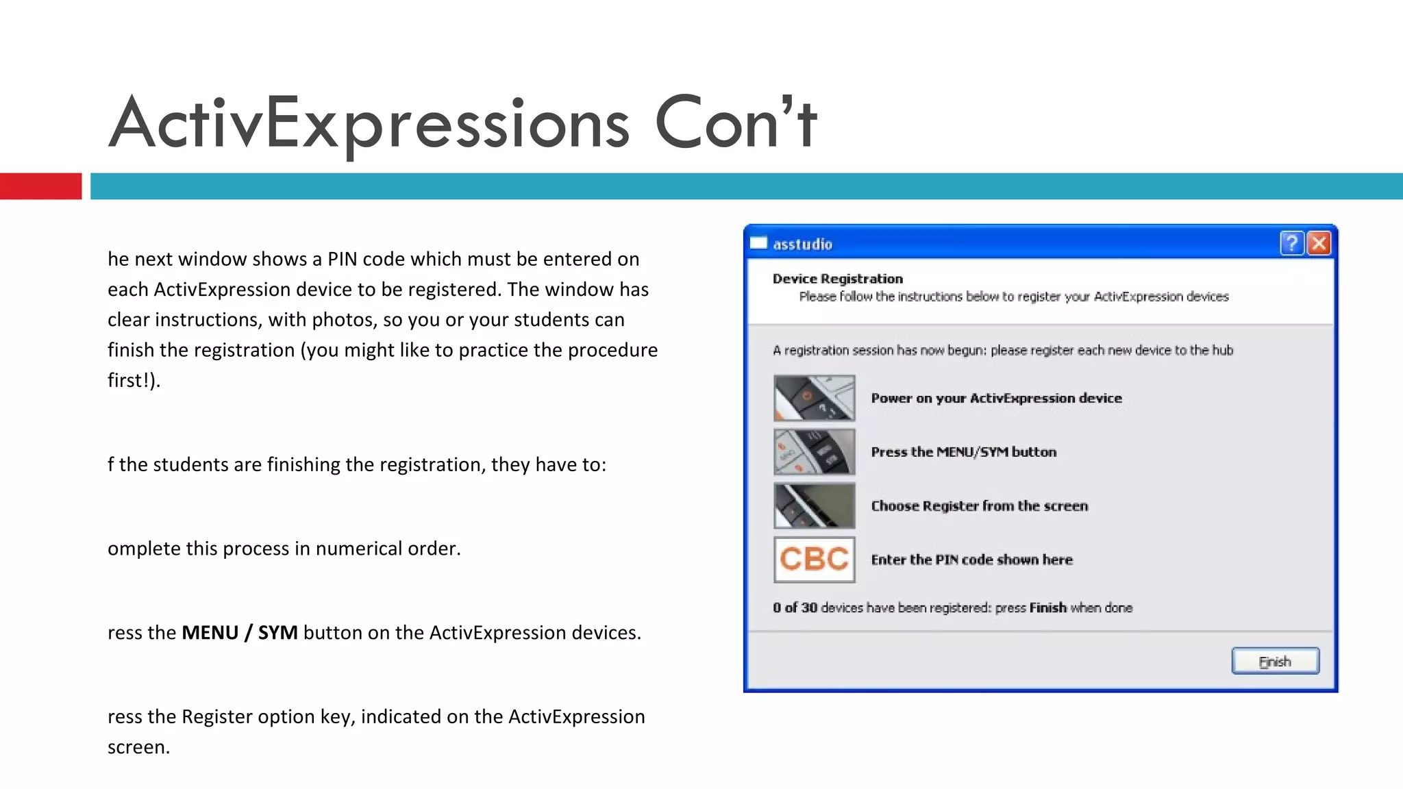 The next window shows a PIN code which must be entered on each ActivExpression device to be registered. The window has clear instructions, with photos, so you or your students can finish the registration (you might like to practice the procedure first!). If the students are finishing the registration, they have to: Complete this process in numerical order. Press the  MENU / SYM  button on the ActivExpression devices.  Press the Register option key, indicated on the ActivExpression screen. Enter the PIN code, by pressing the ActivExpression option keys corresponding to the PIN code, as indicated on the screen. ActivExpressions Con’t 