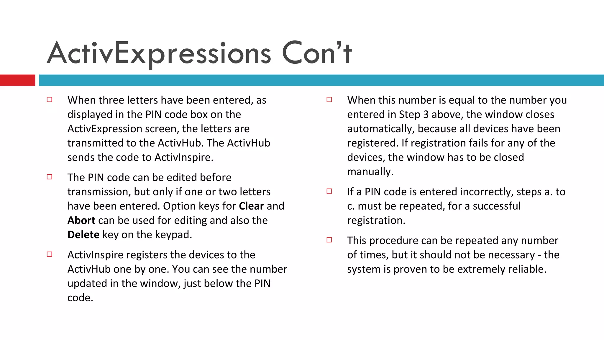 When three letters have been entered, as displayed in the PIN code box on the ActivExpression screen, the letters are transmitted to the ActivHub. The ActivHub sends the code to ActivInspire. The PIN code can be edited before transmission, but only if one or two letters have been entered. Option keys for  Clear  and  Abort  can be used for editing and also the  Delete  key on the keypad. ActivInspire registers the devices to the ActivHub one by one. You can see the number updated in the window, just below the PIN code.  When this number is equal to the number you entered in Step 3 above, the window closes automatically, because all devices have been registered. If registration fails for any of the devices, the window has to be closed manually.      If a PIN code is entered incorrectly, steps a. to c. must be repeated, for a successful registration.  This procedure can be repeated any number of times, but it should not be necessary - the system is proven to be extremely reliable.  ActivExpressions Con’t 