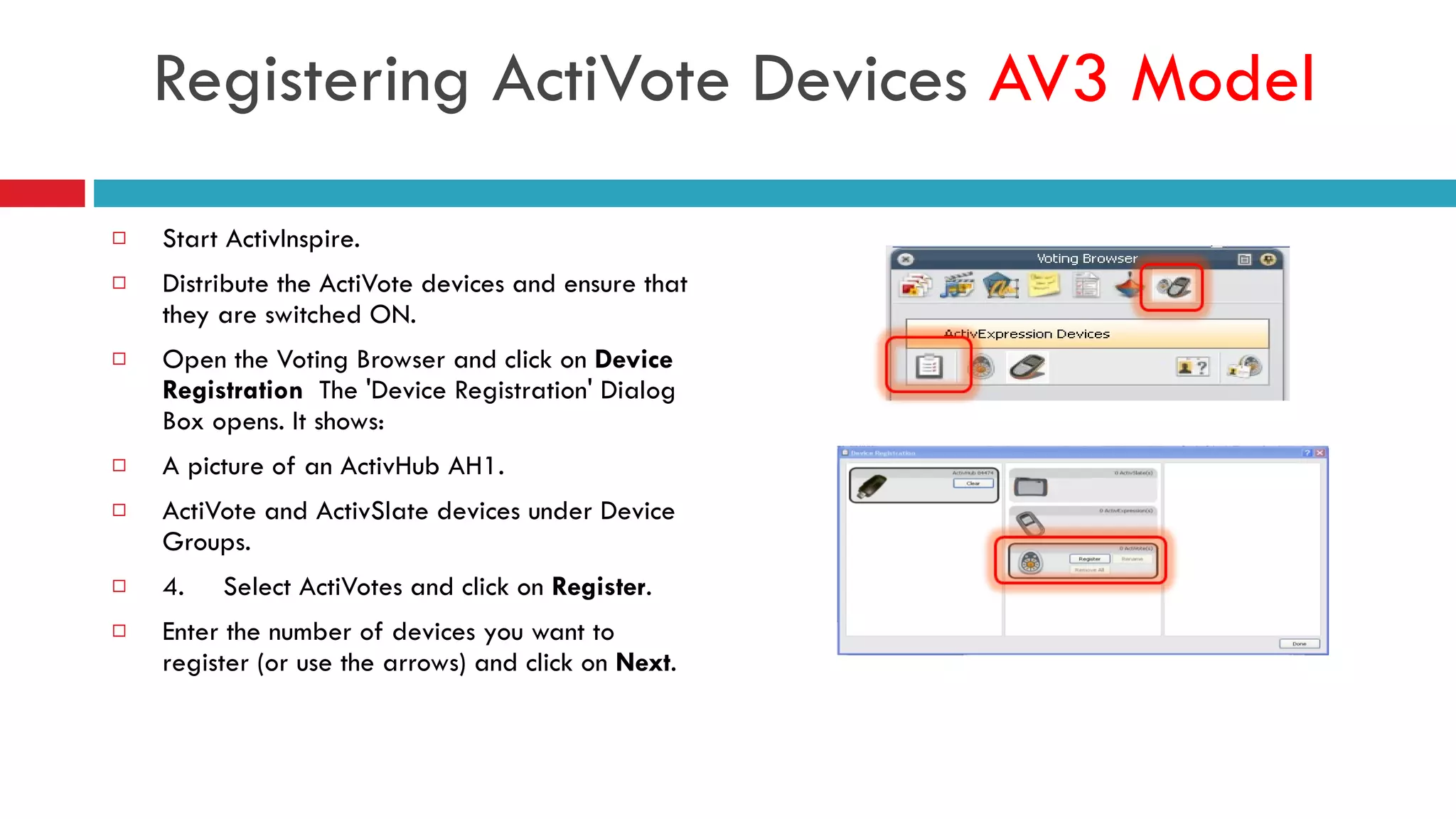 Start ActivInspire. Distribute the ActiVote devices and ensure that they are switched ON. Open the Voting Browser and click on  Device Registration   The 'Device Registration' Dialog Box opens. It shows: A picture of an ActivHub AH1. ActiVote and ActivSlate devices under Device Groups. 4.  Select ActiVotes and click on  Register . Enter the number of devices you want to register (or use the arrows) and click on  Next . Registering ActiVote Devices  AV3 Model 
