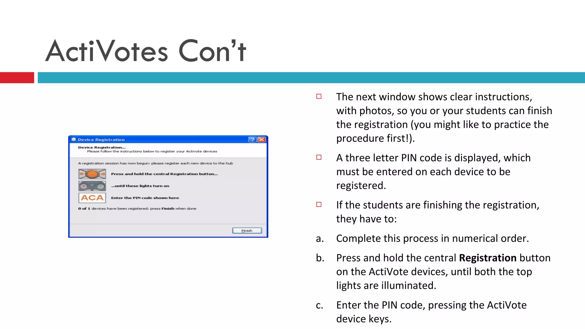 The next window shows clear instructions, with photos, so you or your students can finish the registration (you might like to practice the procedure first!). A three letter PIN code is displayed, which must be entered on each device to be registered. If the students are finishing the registration, they have to: a.  Complete this process in numerical order. b.  Press and hold the central  Registration  button on the ActiVote devices, until both the top lights are illuminated. c. Enter the PIN code, pressing the ActiVote device keys.   ActiVotes Con’t 