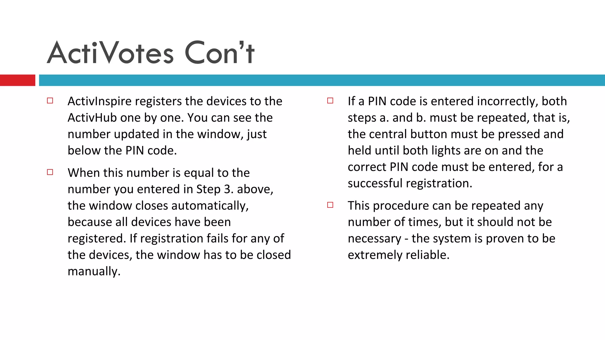 ActivInspire registers the devices to the ActivHub one by one. You can see the number updated in the window, just below the PIN code.  When this number is equal to the number you entered in Step 3. above, the window closes automatically, because all devices have been registered. If registration fails for any of the devices, the window has to be closed manually.  If a PIN code is entered incorrectly, both steps a. and b. must be repeated, that is, the central button must be pressed and held until both lights are on and the correct PIN code must be entered, for a successful registration.  This procedure can be repeated any number of times, but it should not be necessary - the system is proven to be extremely reliable.   ActiVotes Con’t 