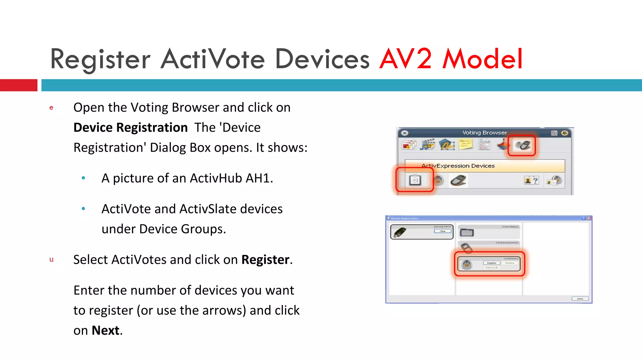 Register ActiVote Devices  AV2 Model Open the Voting Browser and click on  Device Registration   The 'Device Registration' Dialog Box opens. It shows: A picture of an ActivHub AH1. ActiVote and ActivSlate devices under Device Groups. Select ActiVotes and click on  Register . Enter the number of devices you want to register (or use the arrows) and click on  Next . 