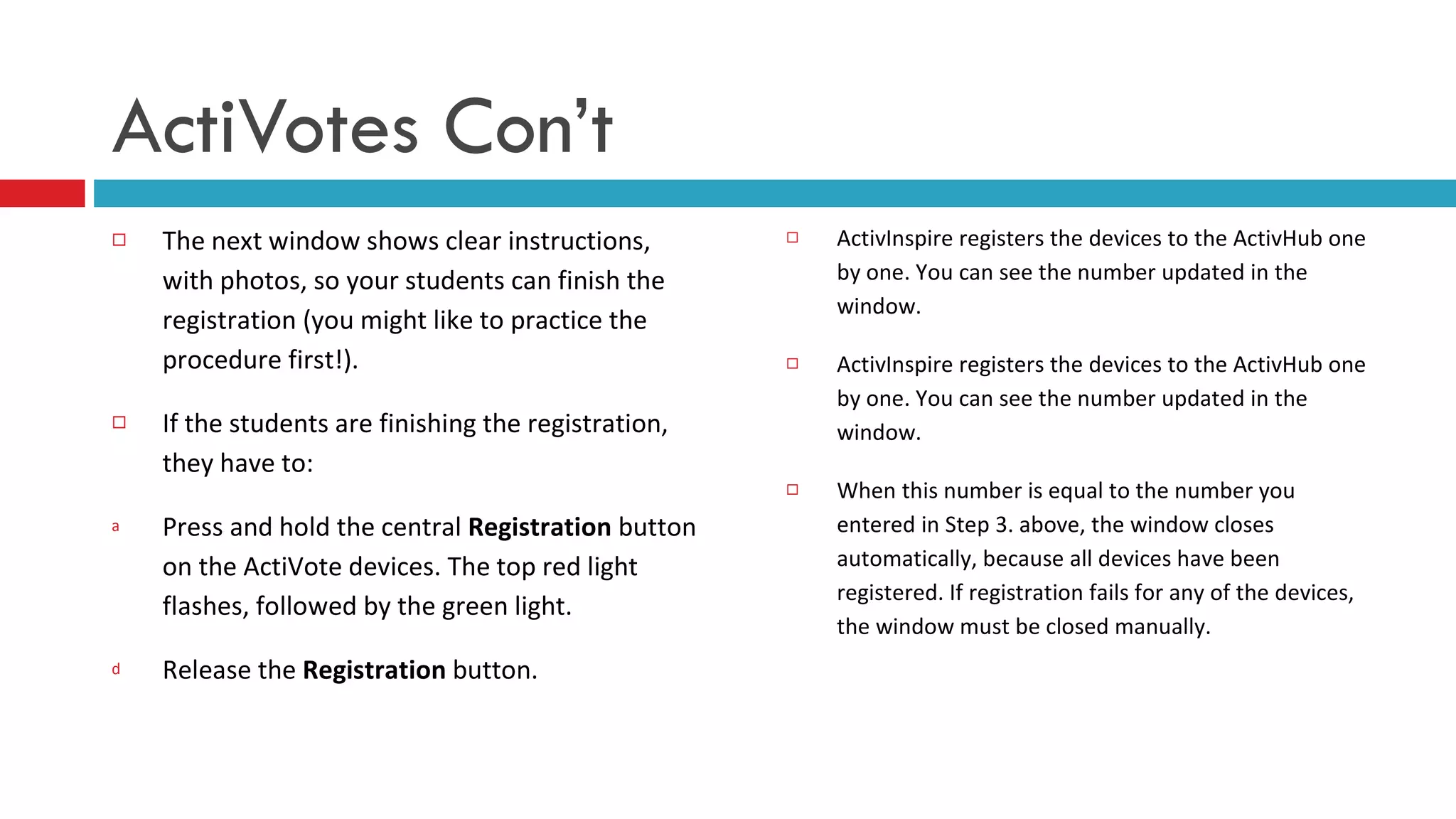 The next window shows clear instructions, with photos, so your students can finish the registration (you might like to practice the procedure first!). If the students are finishing the registration, they have to: Press and hold the central  Registration  button on the ActiVote devices. The top red light flashes, followed by the green light. Release the  Registration  button. ActivInspire registers the devices to the ActivHub one by one. You can see the number updated in the window.  ActivInspire registers the devices to the ActivHub one by one. You can see the number updated in the window.  When this number is equal to the number you entered in Step 3. above, the window closes automatically, because all devices have been registered. If registration fails for any of the devices, the window must be closed manually.        ActiVotes Con’t 