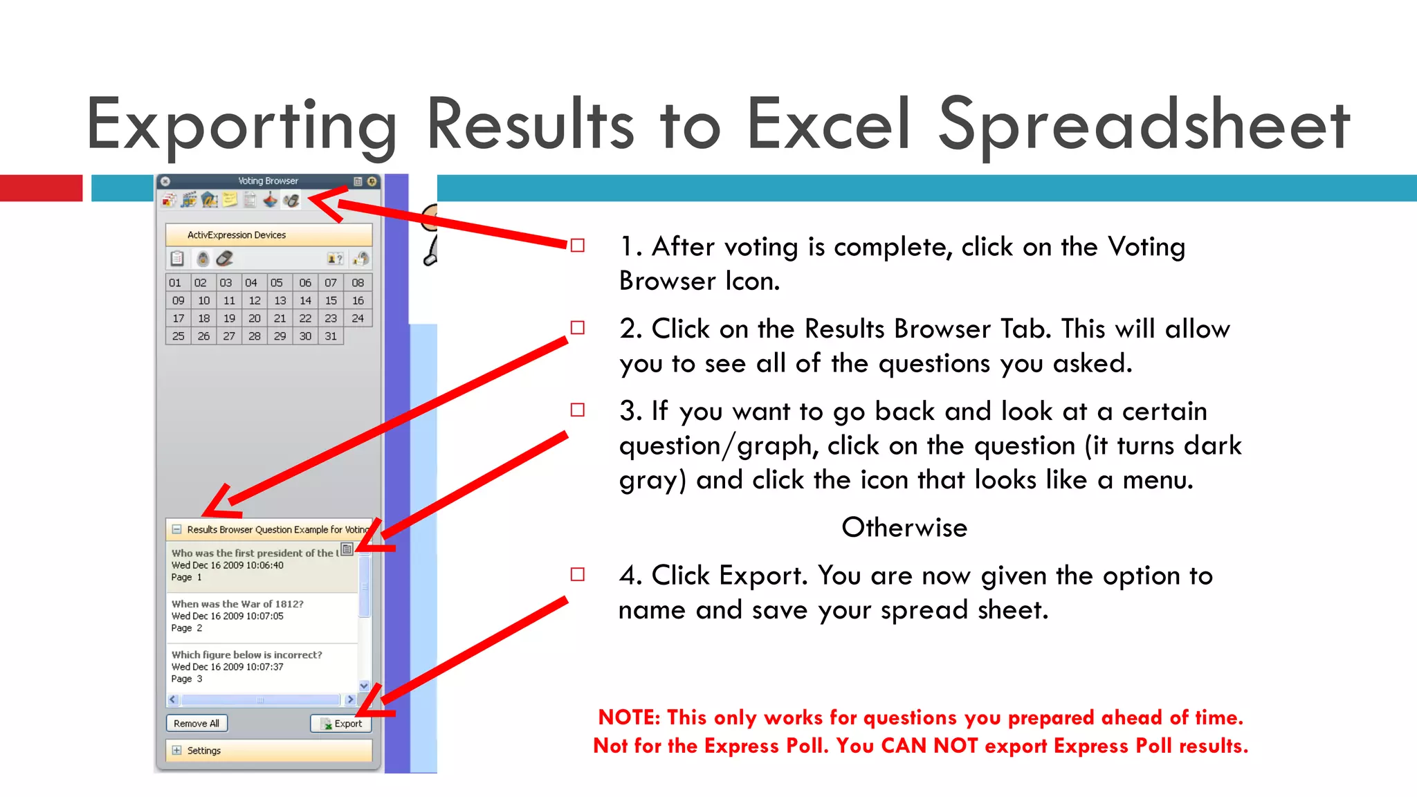 1. After voting is complete, click on the Voting Browser Icon. 2. Click on the Results Browser Tab. This will allow you to see all of the questions you asked.  3. If you want to go back and look at a certain question/graph, click on the question (it turns dark gray) and click the icon that looks like a menu. Otherwise  4. Click Export. You are now given the option to name and save your spread sheet.  Exporting Results to Excel Spreadsheet NOTE: This only works for questions you prepared ahead of time. Not for the Express Poll. You CAN NOT export Express Poll results. 
