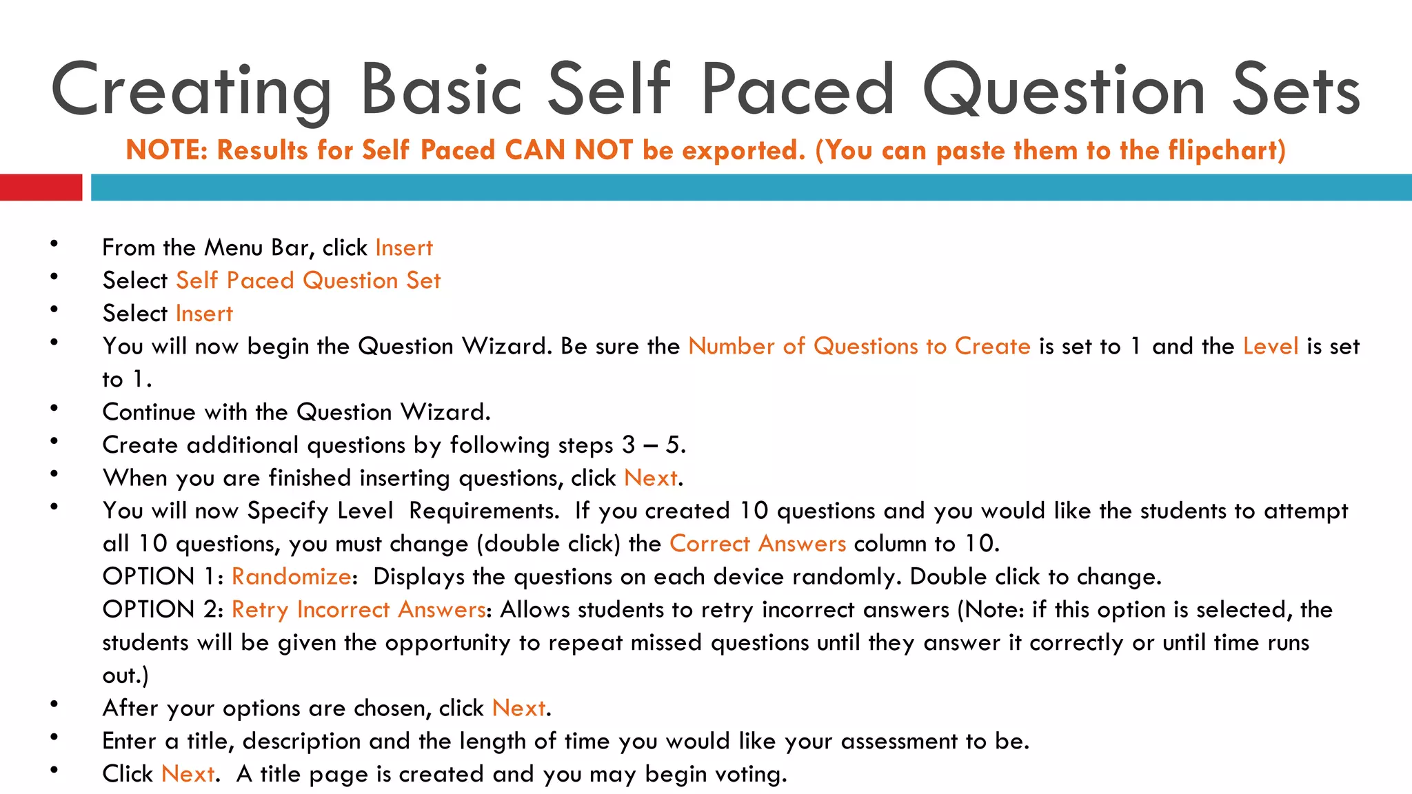 Creating Basic Self Paced Question Sets NOTE: Results for Self Paced CAN NOT be exported. (You can paste them to the flipchart) From the Menu Bar, click  Insert Select  Self Paced Question Set Select  Insert You will now begin the Question Wizard. Be sure the  Number of Questions to Create  is set to 1 and the  Level  is set to 1. Continue with the Question Wizard. Create additional questions by following steps 3 – 5.  When you are finished inserting questions, click  Next . You will now Specify Level  Requirements.  If you created 10 questions and you would like the students to attempt all 10 questions, you must change (double click) the  Correct Answers  column to 10.  OPTION 1:  Randomize :  Displays the questions on each device randomly. Double click to change. OPTION 2:  Retry Incorrect Answers : Allows students to retry incorrect answers (Note: if this option is selected, the students will be given the opportunity to repeat missed questions until they answer it correctly or until time runs out.) After your options are chosen, click  Next . Enter a title, description and the length of time you would like your assessment to be.  Click  Next .  A title page is created and you may begin voting. 