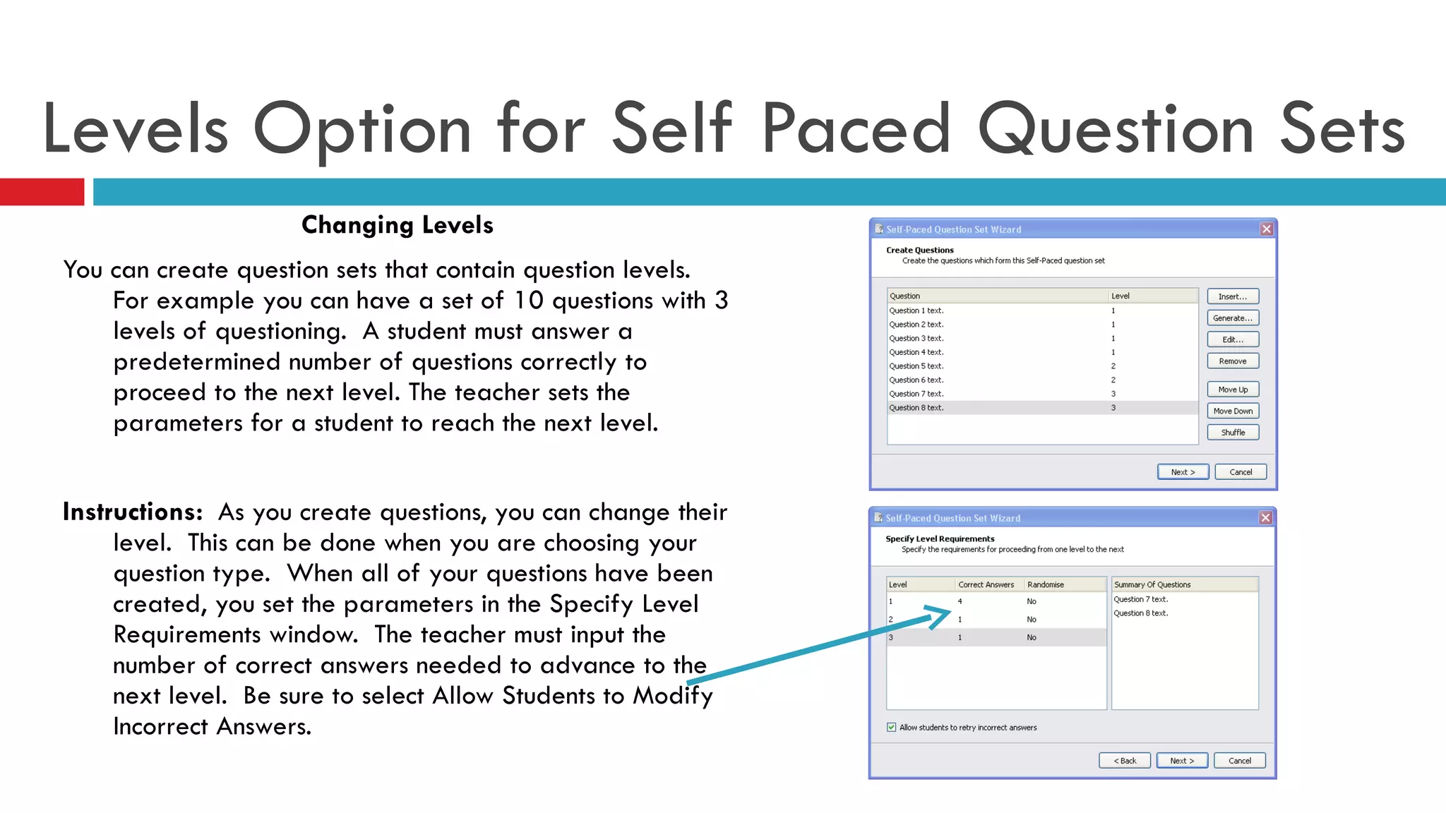 Levels Option for Self Paced Question Sets Changing Levels You can create question sets that contain question levels.  For example you can have a set of 10 questions with 3 levels of questioning.  A student must answer a predetermined number of questions correctly to proceed to the next level. The teacher sets the parameters for a student to reach the next level.  Instructions:  As you create questions, you can change their level.  This can be done when you are choosing your question type.  When all of your questions have been created, you set the parameters in the Specify Level Requirements window.  The teacher must input the number of correct answers needed to advance to the next level.  Be sure to select Allow Students to Modify Incorrect Answers. 