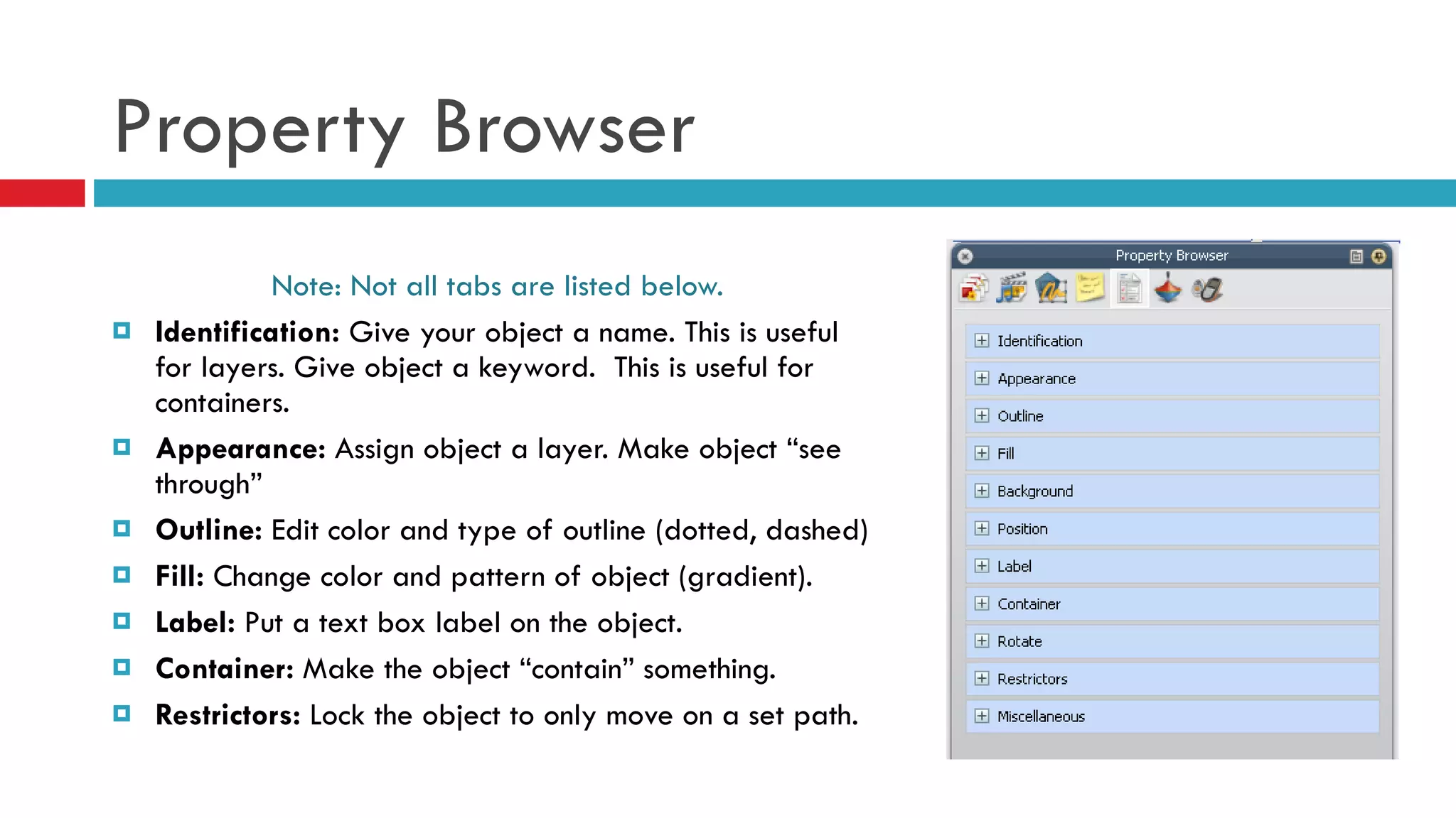 Property Browser Note: Not all tabs are listed below. Identification:  Give your object a name. This is useful for layers. Give object a keyword.  This is useful for containers. Appearance:  Assign object a layer. Make object “see through” Outline:  Edit color and type of outline (dotted, dashed) Fill:  Change color and pattern of object (gradient). Label:  Put a text box label on the object. Container:  Make the object “contain” something.  Restrictors:  Lock the object to only move on a set path. 