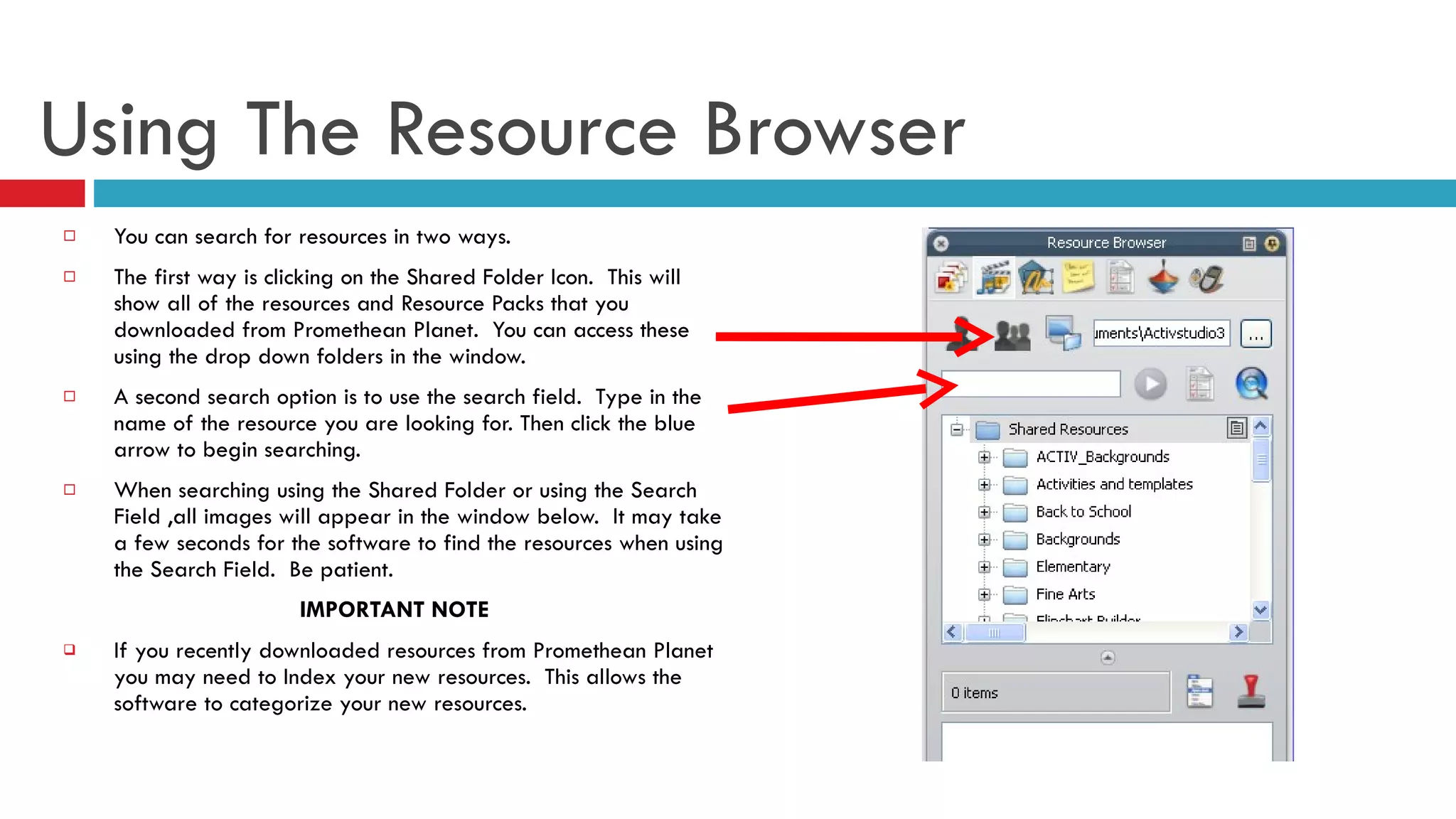Using The Resource Browser You can search for resources in two ways.  The first way is clicking on the Shared Folder Icon.  This will show all of the resources and Resource Packs that you downloaded from Promethean Planet.  You can access these using the drop down folders in the window. A second search option is to use the search field.  Type in the name of the resource you are looking for. Then click the blue arrow to begin searching.  When searching using the Shared Folder or using the Search Field ,all images will appear in the window below.  It may take a few seconds for the software to find the resources when using the Search Field.  Be patient.  IMPORTANT NOTE If you recently downloaded resources from Promethean Planet you may need to Index your new resources.  This allows the software to categorize your new resources.  
