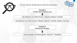 10
Example 1
Profiles from Slideshare.net
site:slideshare.net intitle:resume "software engineer" mumbai
site:slideshare.net intitle:resume "software engineer" mumbai -sample -interviews
Example 2
Profiles from Google+
site:plus.google.com j2ee engineer "works at *" bangalore
X-ray Search & Boolean Search Examples
09
 