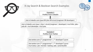 11
Example 3
Profiles from Linkedin
site:in.linkedin.com (java OR j2ee OR struts) (engineer OR developer)
site:in.linkedin.com (java | j2ee | struts) (engineer | developer) -inurl:title -jobs -
pub.dir -inurl:developer -inurl:java
Example 4
Profiles from Twitter
site:twitter.com ("* programmer" | "* developer") pune
site:twitter.com ("* programmer" | "* developer") pune -
inurl:status -job -monster -looking -jobs -careerbuildin
X-ray Search & Boolean Search Examples
10
 