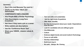 Summary
• Don’t Hire Just Because You want to !
• Clarity on the Role / Work and
Deliverables
• COMPENSATE FAIR & SQUARE
• Hire People With a Similar Psychology
• View Sourcing as a Long-Term
Investment
• Ask them if they want a job or a career
• Write realistic job descriptions
• Use the ‘Conference Room Test’
• Share your VISION , mission values &
Goals !
• Test real skills (not credentials)
• Ask the right kinds of questions
• Offer REAL benefits.
• Be Clear & transparent about your needs / Expectations
from the Hire !
• Look for candidates who are willing to grow
• Hire Millennials
• Culture
• Embrace digital trends and social media & Technology
• Focus on soft skills.
• Develop relationships
• Build team buy-in
• Be swift. - Always. Be. Closing
35
 