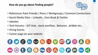 How do you go about finding people?
• References from Friends / Peers / Workgroups / Common Connections
• Social Media Sites – Linkedin , Face Book & Twitter
• Jobsites
• Tech Forums – GIT Hub , stack overflow , Behance , dribble etc…
• Hiring Events
• Career page on your website
06
 