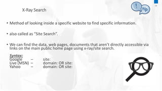 X-Ray Search
08
• Method of looking inside a specific website to find specific information.
• also called as “Site Search”.
• We can find the data, web pages, documents that aren’t directly accessible via
links on the main public home page using x-ray/site search.
Syntax:
Google – site:
Live (MSN) – domain: OR site:
Yahoo – domain: OR site:
 