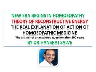 NEW ERA BEGINS IN HOMOEOPATHY
THEORY OF RECONSTRUCTIVE ENERGY
THE REAL EXPLANATION OF ACTION OF
HOMOEOPATHIC MEDICINE
The answer of unanswered question after 200 years
BY DR.HANSRAJ SALVE
 