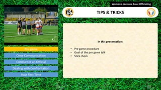 Pre-game
In this presentation:
• Pre game procedure
• Goal of the pre game talk
• Stick check
Women's Lacrosse Basic Officiating
TIPS & TRICKS
video
Crew Communication
Conduct of an Official
Dealing with Confrontation
Your First Time
 