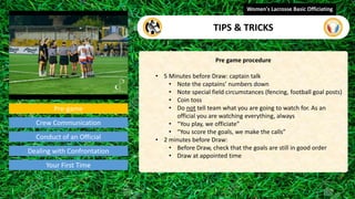 Pre-game
Pre game procedure
• 5 Minutes before Draw: captain talk
• Note the captains’ numbers down
• Note special field circumstances (fencing, football goal posts)
• Coin toss
• Do not tell team what you are going to watch for. As an
official you are watching everything, always
• “You play, we officiate”
• “You score the goals, we make the calls”
• 2 minutes before Draw:
• Before Draw, check that the goals are still in good order
• Draw at appointed time
Women's Lacrosse Basic Officiating
TIPS & TRICKS
video
Crew Communication
Conduct of an Official
Dealing with Confrontation
Your First Time
 