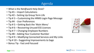 | Employer Solutions
Agenda
• What is the Net@work Help Desk?
• Tip #1 – Import Calculations
• Tip #2 – Setting Up Group Term Life
• Tip # 3 – Customizing the HRMS Login Page Message
• Tip #4 - User Preferences
• Tip # 5 – Getting Back the ‘Main Menu’
• Tip # 6 – Recovering Unused ESS Licenses
• Tip # 7 – Changing Employee Numbers
• Tip #8 – Adding Your Customer Number
• Tip # 9 – Modifying Connected Services and My Links
• Tip # 10 – Suggesting Improvements to Sage
• Bonus Tip - Fast and Focused
 
