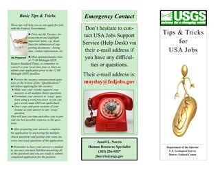 Basic Tips & Tricks                       Emergency Contact
These tips will help you as you apply for jobs
with the Federal Government.                      Don’t hesitate to con-
               ►Print out the Vacancy An-
                                                 tact USA Jobs Support         Tips & Tricks
               nouncement and highlight
               important items, e.g. dead-
               lines for submission of sup-      Service (Help Desk) via            for
               porting documents, closing
               date, contact information, etc.    their e-mail address if        USA Jobs
Be Prepared!   ►Most announcements close          you have any difficul-
               at 12:00 Midnight (EST-
Eastern Standard Time), so remember to
convert to your local time zone so that you
                                                    ties or questions.
submit your application prior to the 12:00
Midnight (EST) deadline.
                                                 Their e-mail address is:
►Preview the vacancy announcement ques-
tions at the bottom of the “Qualifications”      mayday@fedjobs.gov
tab before applying for the vacancy.
 ● Make sure your resume supports your
   answers to all multiple choice questions.
 ● Formulate your answers to ‘essay’ ques-
   tions using a word processor so you can
   get a word count AND run spell-check.
 ● Don’t copy and paste sections of your
   resume as your answer to any ‘essay’
   question.
This will save you time and allow you to pro-
vide the best possible response to the ques-
tions.

►After preparing your answers, complete
the application by answering the multiple
choice questions and pasting your essay an-
swers into essay questions of the application.
                                                       Junell L. Norris
►Remember to have your answers e-mailed            Human Resource Specialist    Department of the Interior
to you once you have finished answering all                                      U.S. Geological Survey
                                                        (303) 236-9557
of the questions and you are ready to submit                                     Denver Federal Center
completed application for the position.               jlnorris@usgs.gov
 