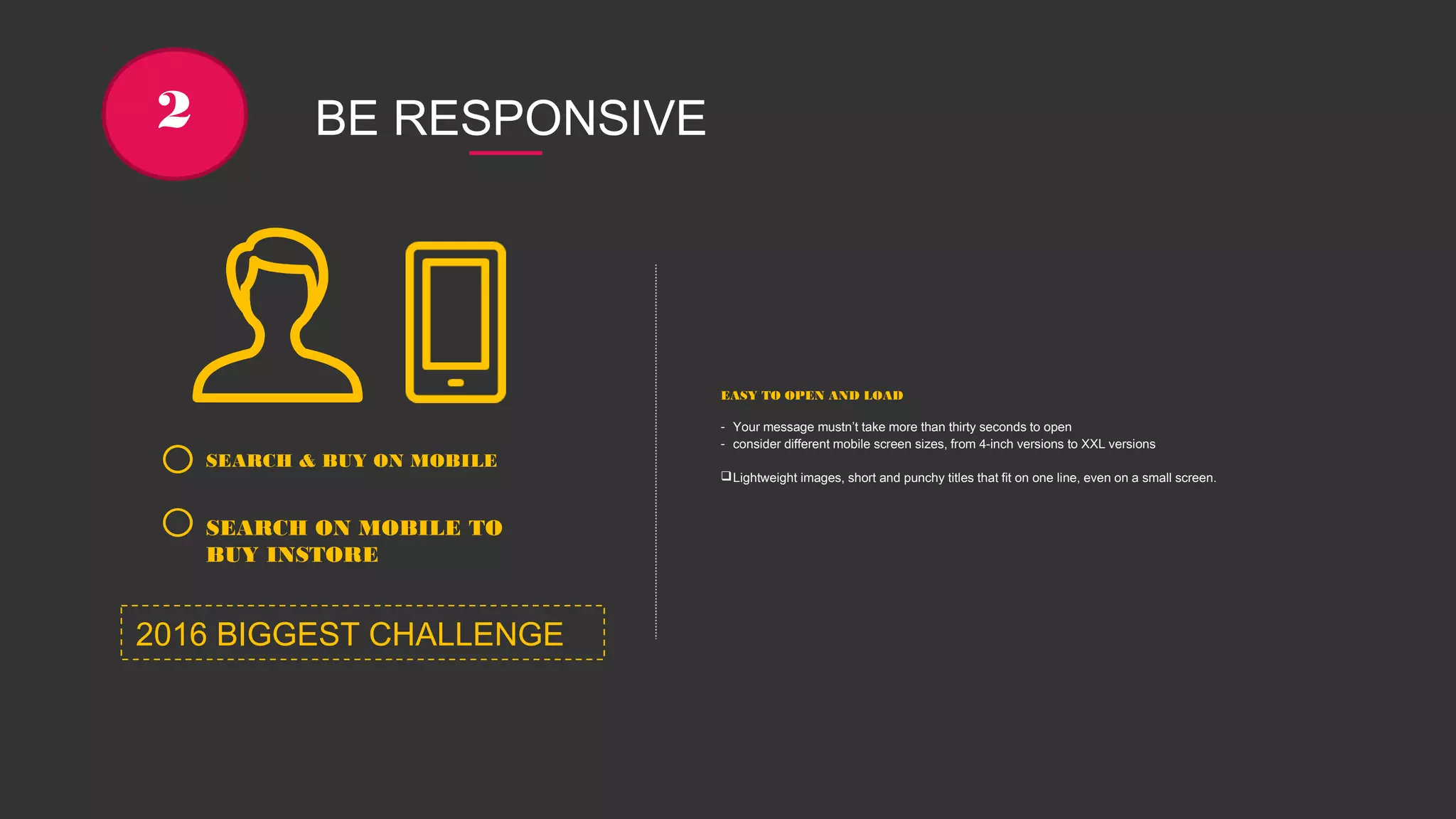 2 BE RESPONSIVE
SEARCH & BUY ON MOBILE
SEARCH ON MOBILE TO
BUY INSTORE
EASY TO OPEN AND LOAD
- Your message mustn’t take more than thirty seconds to open
- consider different mobile screen sizes, from 4-inch versions to XXL versions
Lightweight images, short and punchy titles that fit on one line, even on a small screen.
2016 BIGGEST CHALLENGE
 