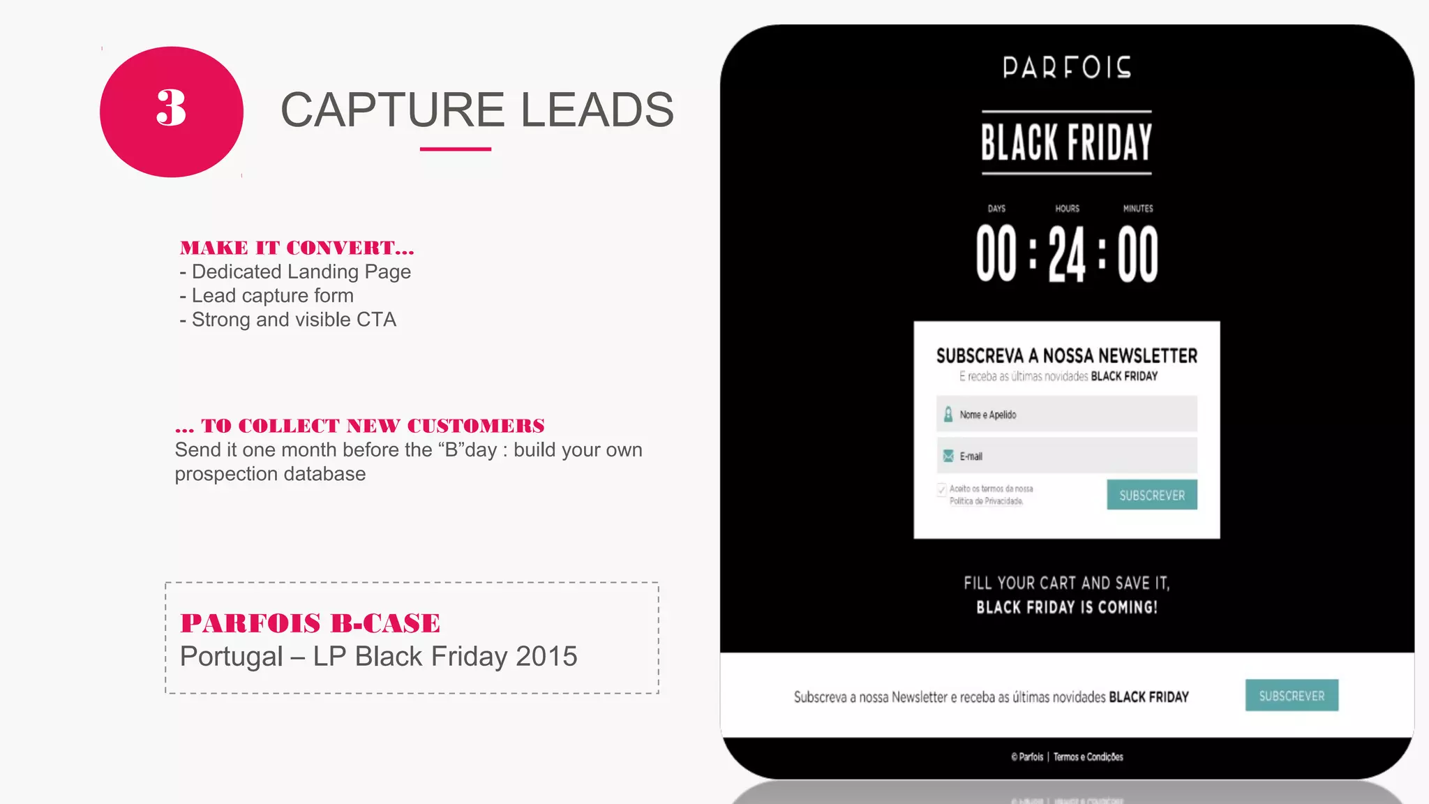 CAPTURE LEADS3
MAKE IT CONVERT…
- Dedicated Landing Page
- Lead capture form
- Strong and visible CTA
… TO COLLECT NEW CUSTOMERS
Send it one month before the “B”day : build your own
prospection database
PARFOIS B-CASE
Portugal – LP Black Friday 2015
 