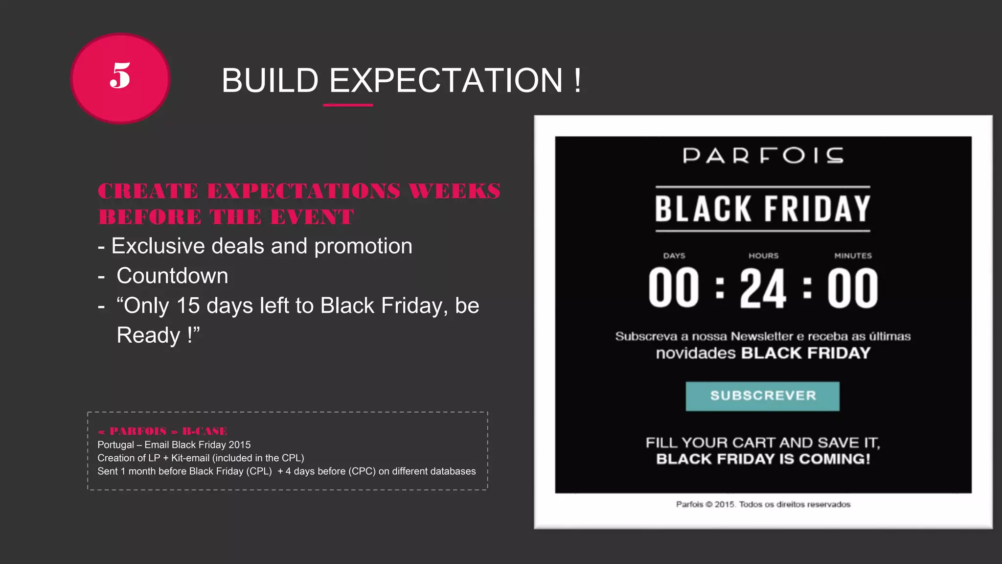 BUILD EXPECTATION !5
CREATE EXPECTATIONS WEEKS
BEFORE THE EVENT
- Exclusive deals and promotion
- Countdown
- “Only 15 days left to Black Friday, be
Ready !”
« PARFOIS » B-CASE
Portugal – Email Black Friday 2015
Creation of LP + Kit-email (included in the CPL)
Sent 1 month before Black Friday (CPL) + 4 days before (CPC) on different databases
 