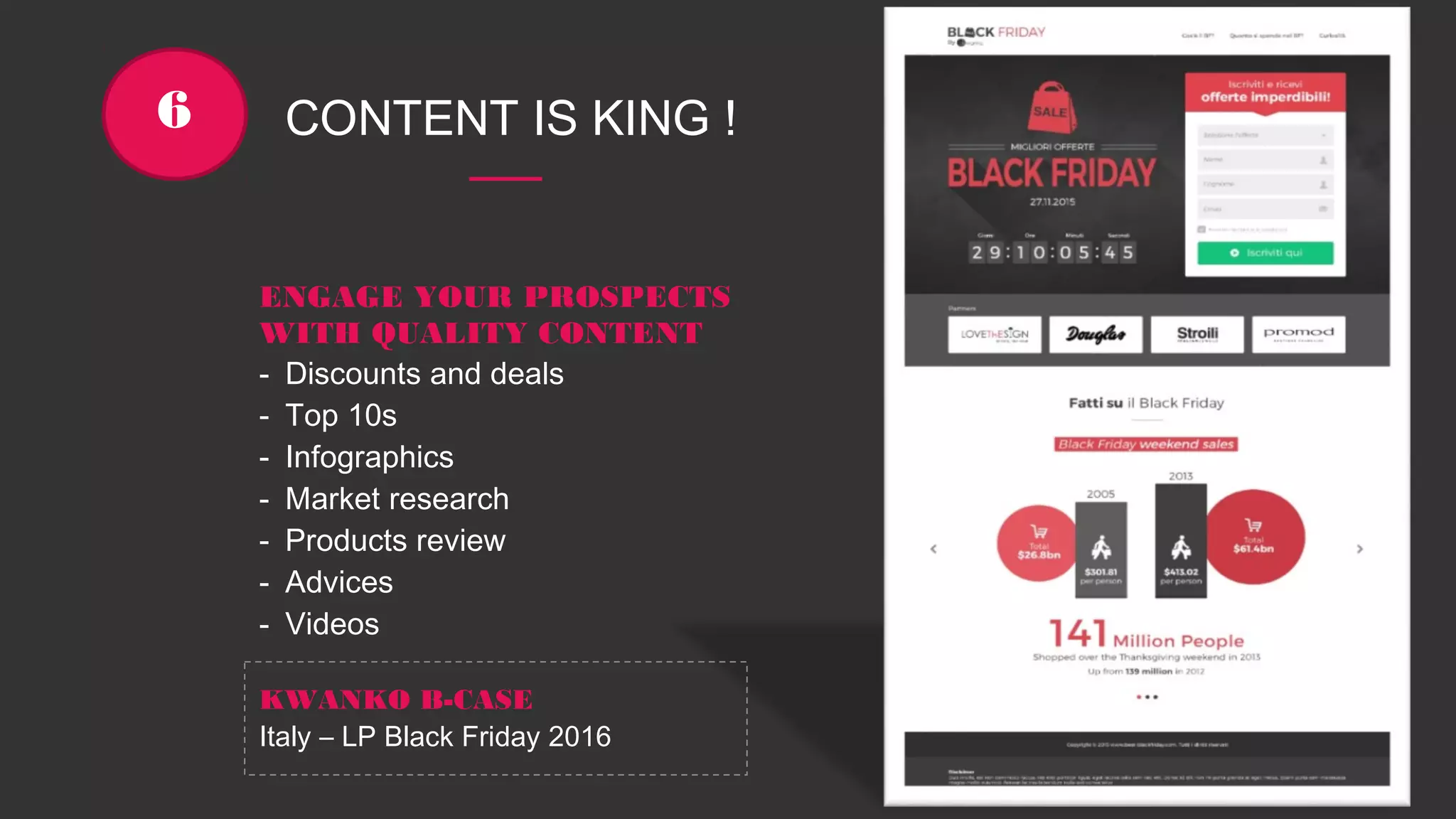 CONTENT IS KING !6
ENGAGE YOUR PROSPECTS
WITH QUALITY CONTENT
- Discounts and deals
- Top 10s
- Infographics
- Market research
- Products review
- Advices
- Videos
KWANKO B-CASE
Italy – LP Black Friday 2016
 