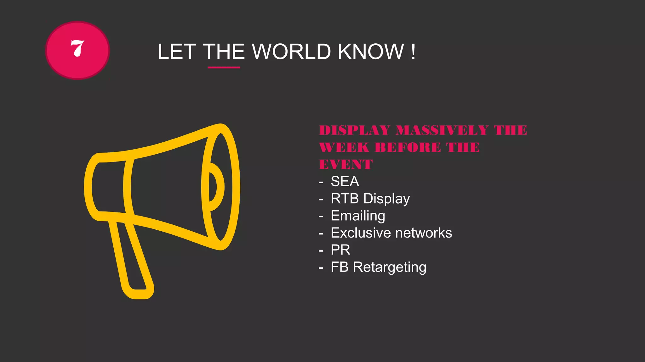 LET THE WORLD KNOW !7
DISPLAY MASSIVELY THE
WEEK BEFORE THE
EVENT
- SEA
- RTB Display
- Emailing
- Exclusive networks
- PR
- FB Retargeting
 