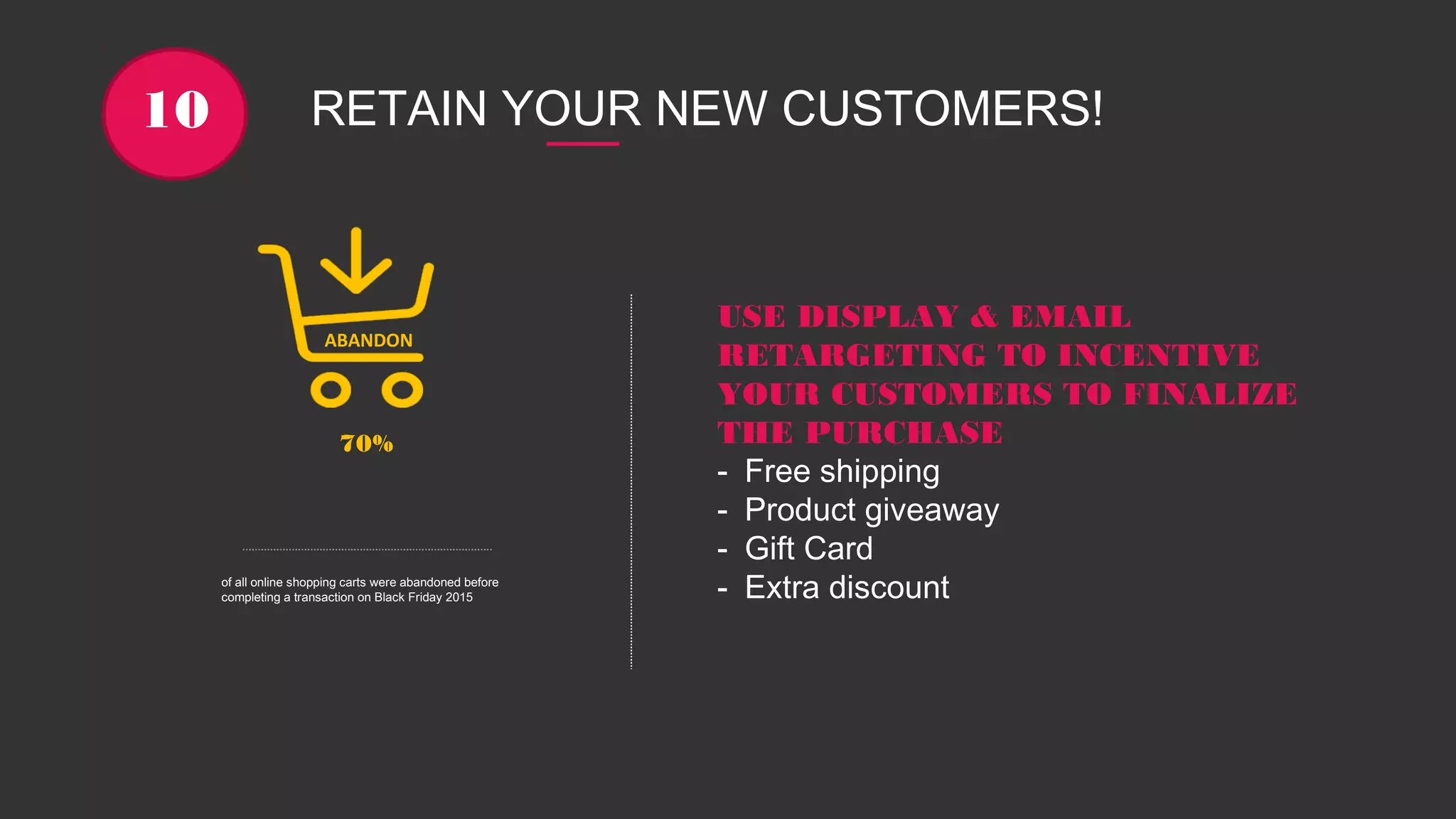 RETAIN YOUR NEW CUSTOMERS!10
70%
of all online shopping carts were abandoned before
completing a transaction on Black Friday 2015
ABANDON
USE DISPLAY & EMAIL
RETARGETING TO INCENTIVE
YOUR CUSTOMERS TO FINALIZE
THE PURCHASE
- Free shipping
- Product giveaway
- Gift Card
- Extra discount
 