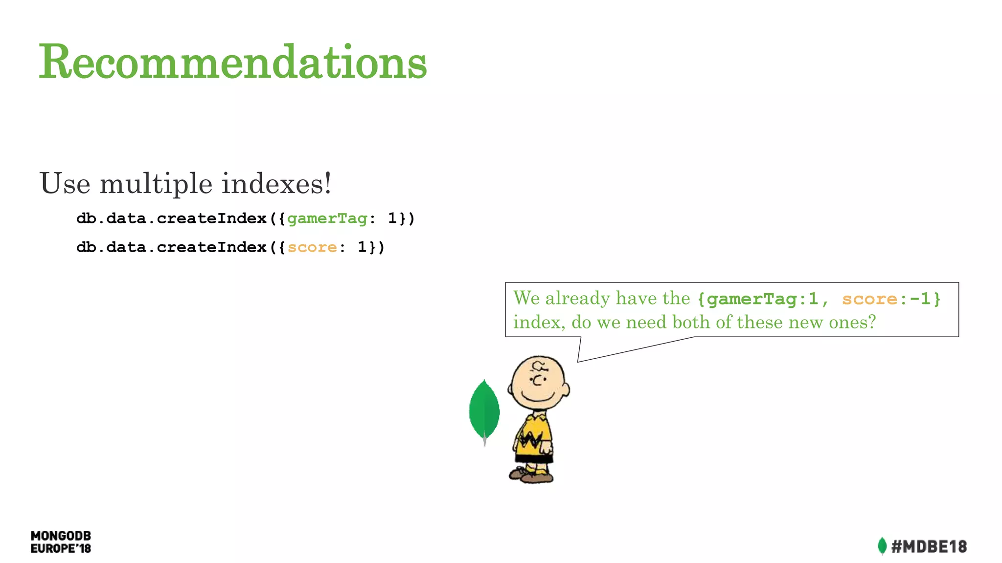 Recommendations
Use multiple indexes!
db.data.createIndex({gamerTag: 1})
db.data.createIndex({score: 1})
We already have the {gamerTag:1, score:-1}
index, do we need both of these new ones?
 