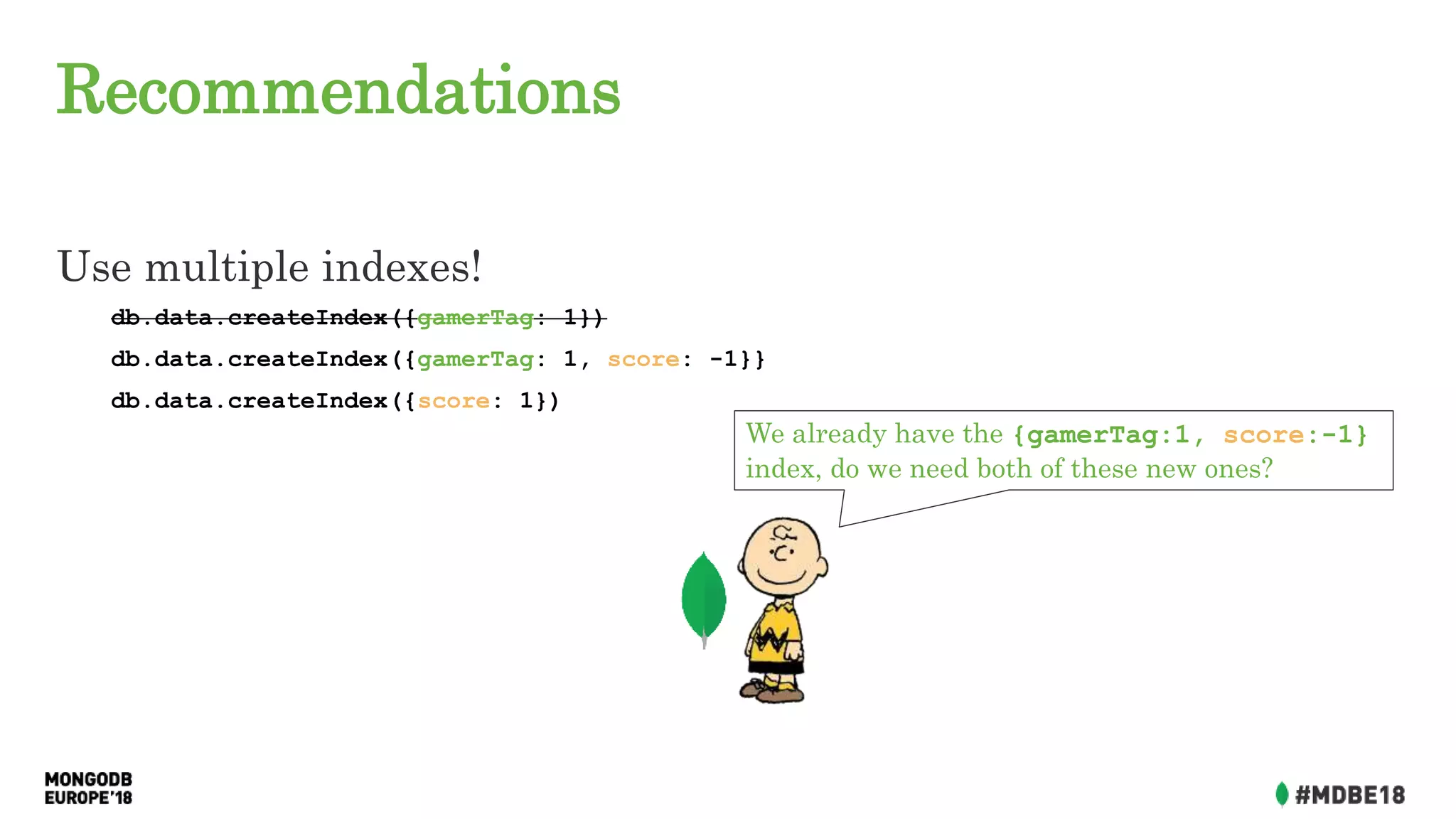 Recommendations
Use multiple indexes!
db.data.createIndex({gamerTag: 1})
db.data.createIndex({gamerTag: 1, score: -1}}
db.data.createIndex({score: 1})
We already have the {gamerTag:1, score:-1}
index, do we need both of these new ones?
 