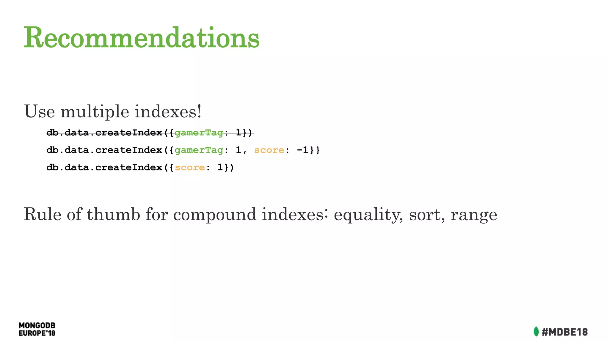 Recommendations
Use multiple indexes!
db.data.createIndex({gamerTag: 1})
db.data.createIndex({gamerTag: 1, score: -1}}
db.data.createIndex({score: 1})
Rule of thumb for compound indexes: equality, sort, range
 