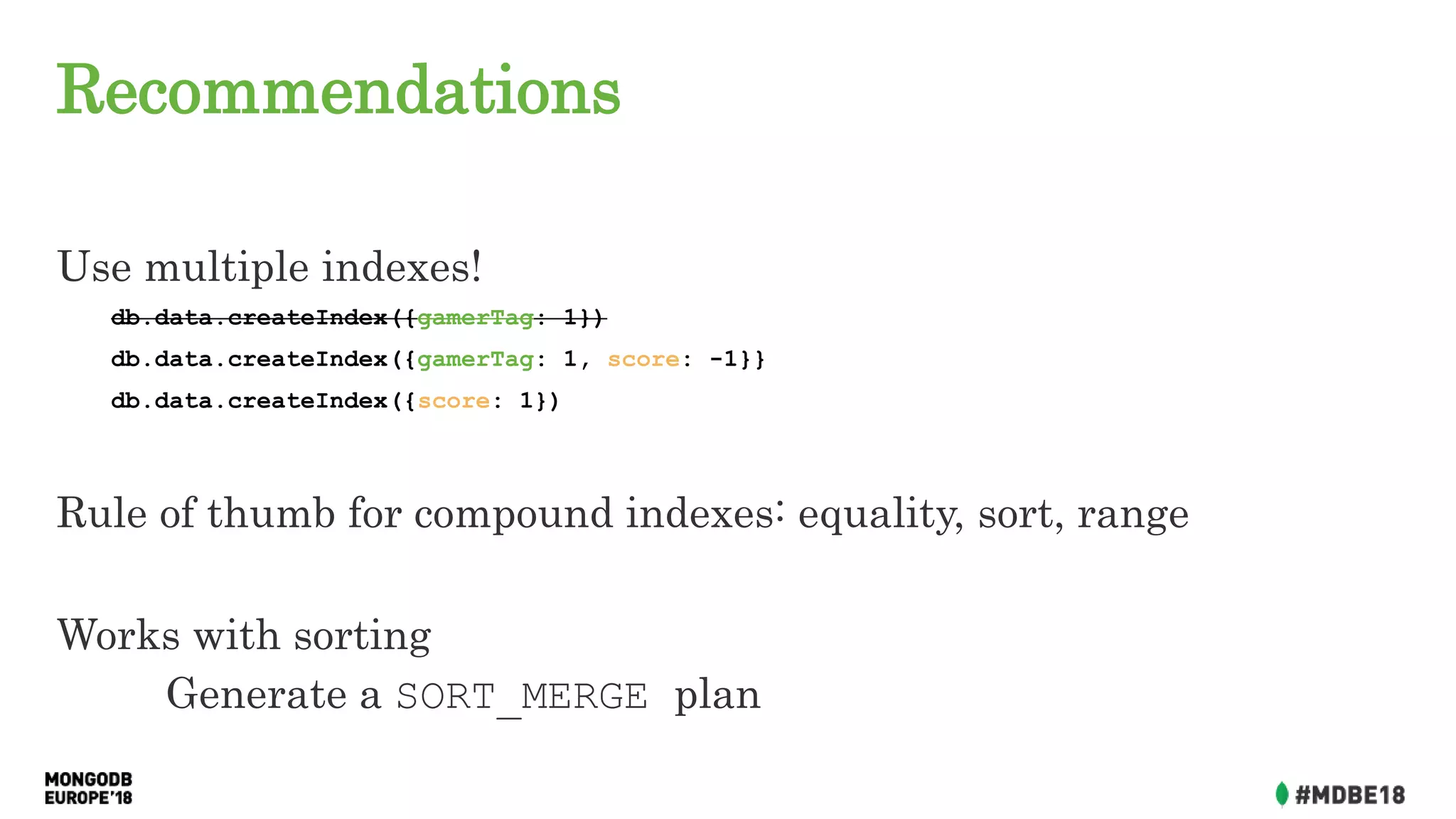 Recommendations
Use multiple indexes!
db.data.createIndex({gamerTag: 1})
db.data.createIndex({gamerTag: 1, score: -1}}
db.data.createIndex({score: 1})
Rule of thumb for compound indexes: equality, sort, range
Works with sorting
Generate a SORT_MERGE plan
 