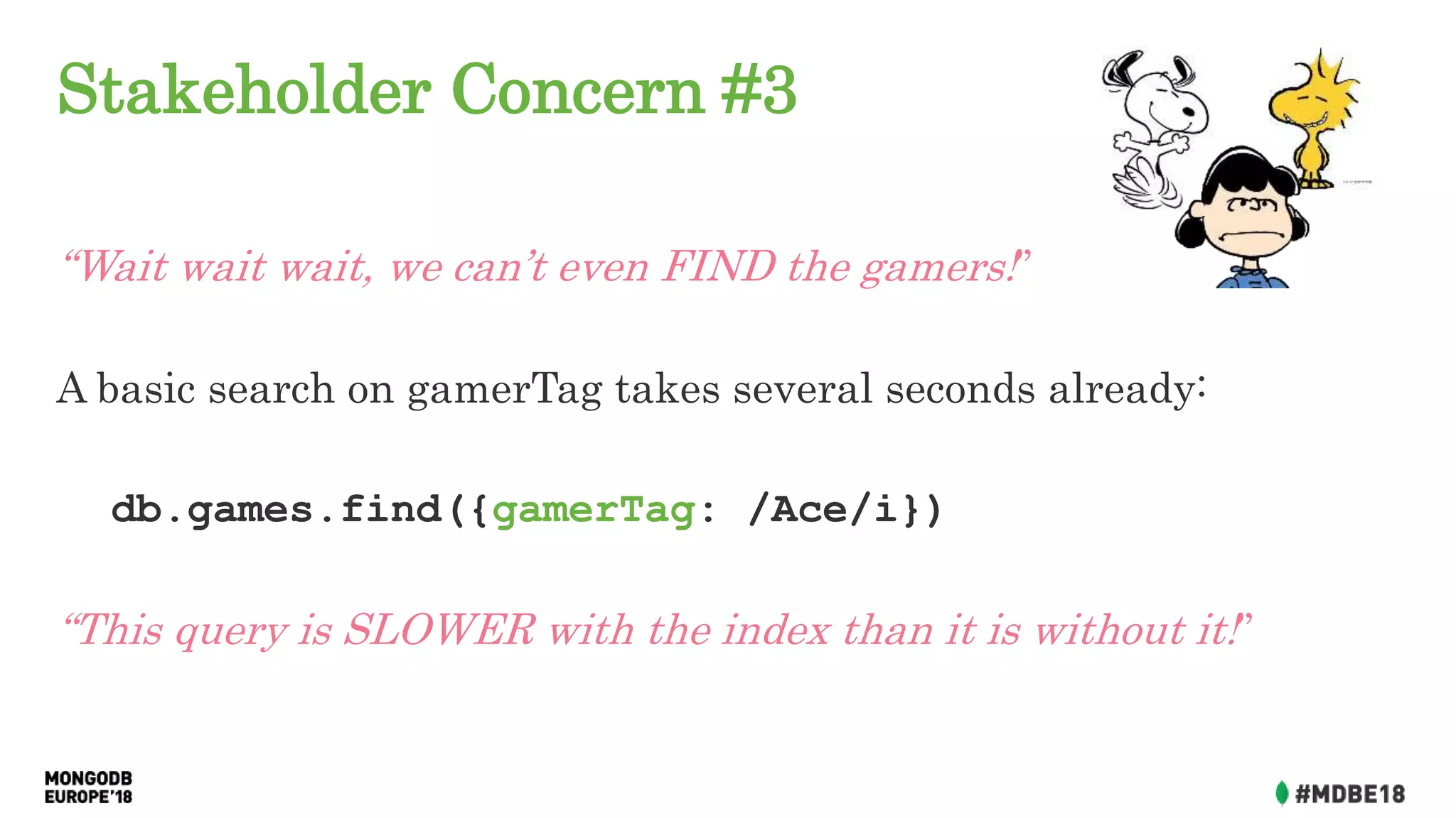 Stakeholder Concern #3
“Wait wait wait, we can’t even FIND the gamers!”
A basic search on gamerTag takes several seconds already:
db.games.find({gamerTag: /Ace/i})
“This query is SLOWER with the index than it is without it!”
 