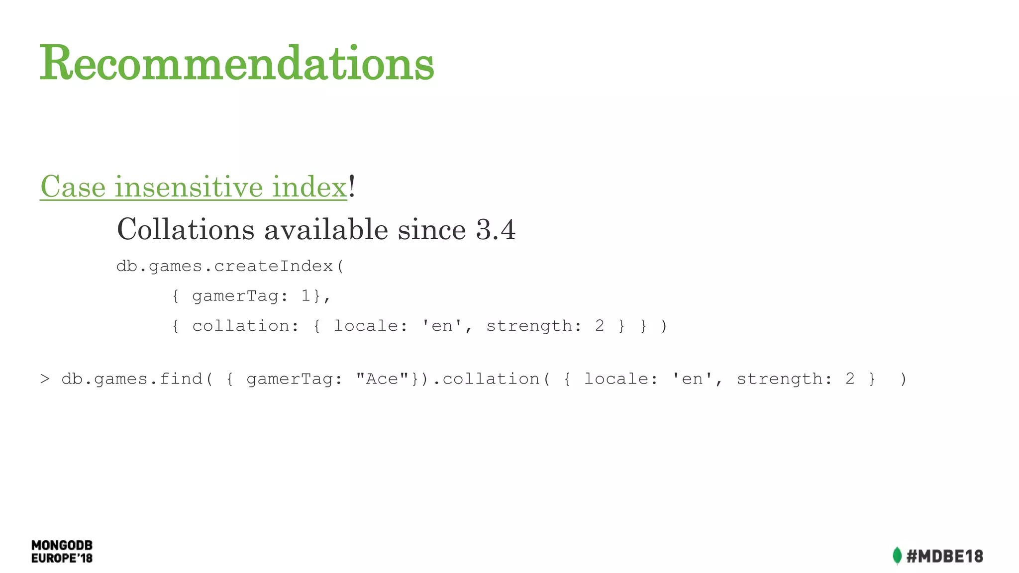 Recommendations
Case insensitive index!
Collations available since 3.4
db.games.createIndex(
{ gamerTag: 1},
{ collation: { locale: 'en', strength: 2 } } )
> db.games.find( { gamerTag: "Ace"}).collation( { locale: 'en', strength: 2 } )
 