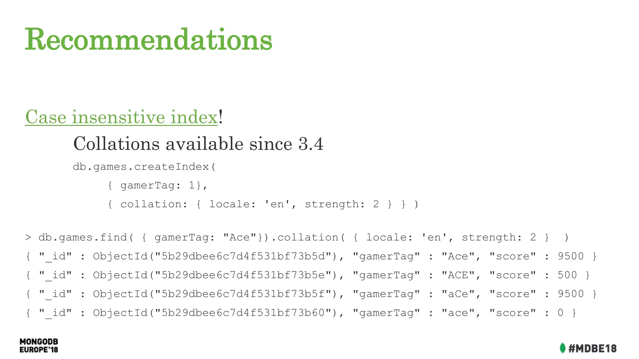 Recommendations
Case insensitive index!
Collations available since 3.4
db.games.createIndex(
{ gamerTag: 1},
{ collation: { locale: 'en', strength: 2 } } )
> db.games.find( { gamerTag: "Ace"}).collation( { locale: 'en', strength: 2 } )
{ "_id" : ObjectId("5b29dbee6c7d4f531bf73b5d"), "gamerTag" : "Ace", "score" : 9500 }
{ "_id" : ObjectId("5b29dbee6c7d4f531bf73b5e"), "gamerTag" : "ACE", "score" : 500 }
{ "_id" : ObjectId("5b29dbee6c7d4f531bf73b5f"), "gamerTag" : "aCe", "score" : 9500 }
{ "_id" : ObjectId("5b29dbee6c7d4f531bf73b60"), "gamerTag" : "ace", "score" : 0 }
 