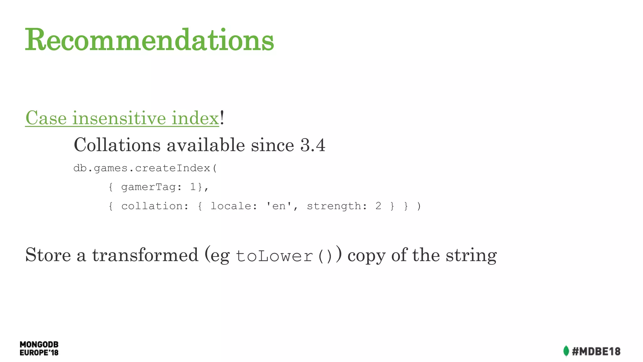 Recommendations
Case insensitive index!
Collations available since 3.4
db.games.createIndex(
{ gamerTag: 1},
{ collation: { locale: 'en', strength: 2 } } )
Store a transformed (eg toLower()) copy of the string
 