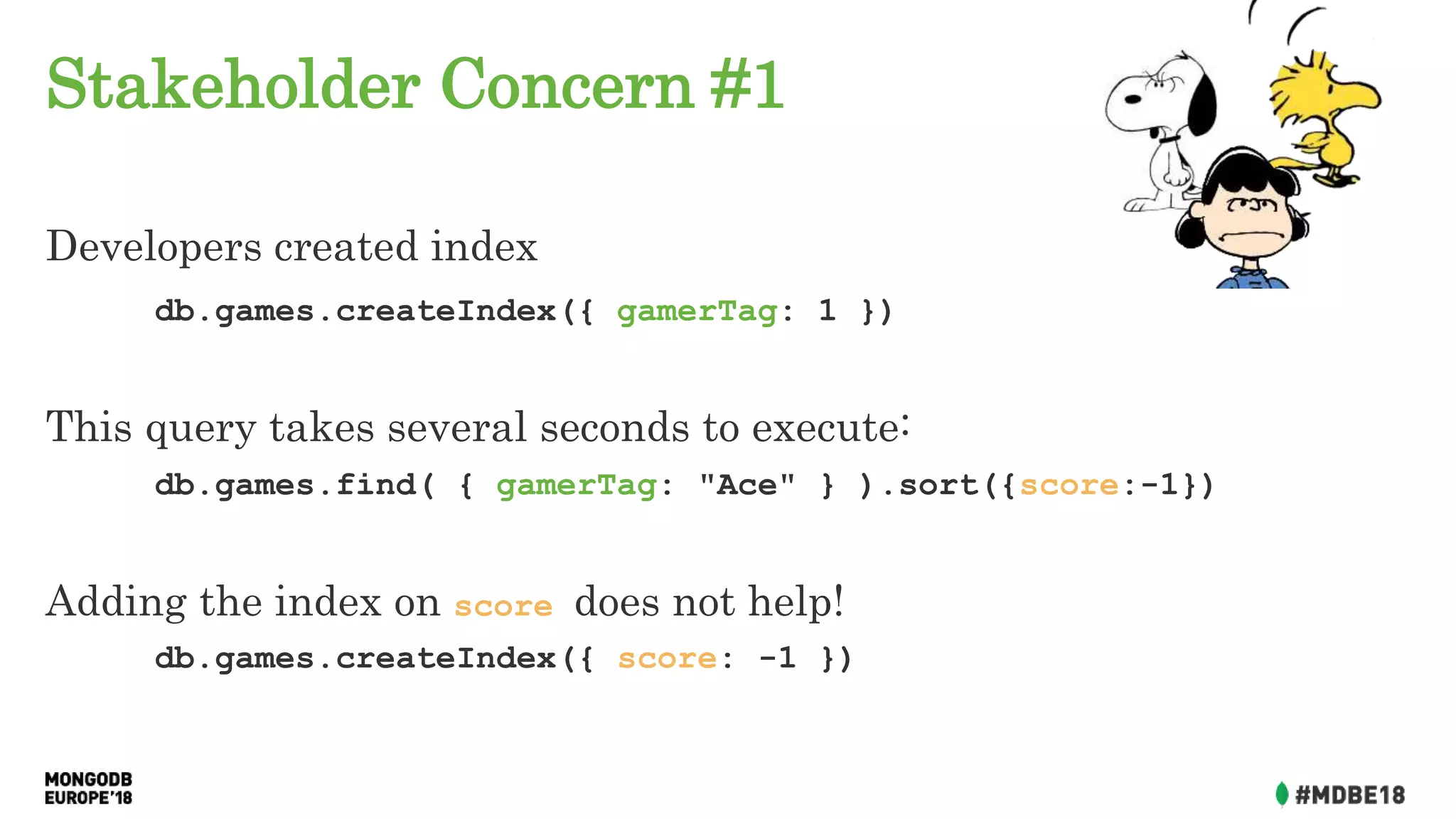 Stakeholder Concern #1
Developers created index
db.games.createIndex({ gamerTag: 1 })
This query takes several seconds to execute:
db.games.find( { gamerTag: "Ace" } ).sort({score:-1})
Adding the index on score does not help!
db.games.createIndex({ score: -1 })
 