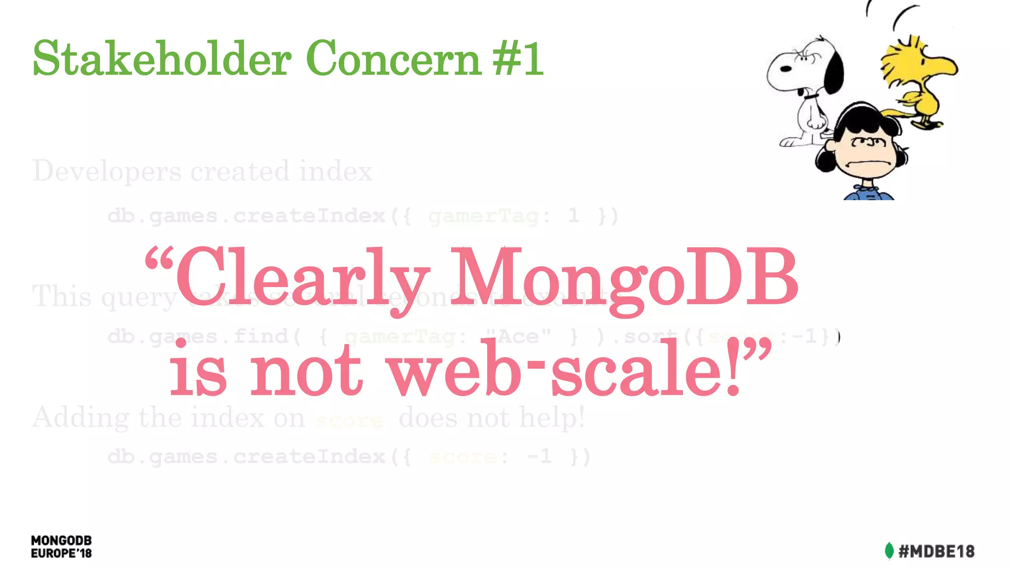 Stakeholder Concern #1
Developers created index
db.games.createIndex({ gamerTag: 1 })
This query takes several seconds to execute:
db.games.find( { gamerTag: "Ace" } ).sort({score:-1})
Adding the index on score does not help!
db.games.createIndex({ score: -1 })
“Clearly MongoDB
is not web-scale!”
 