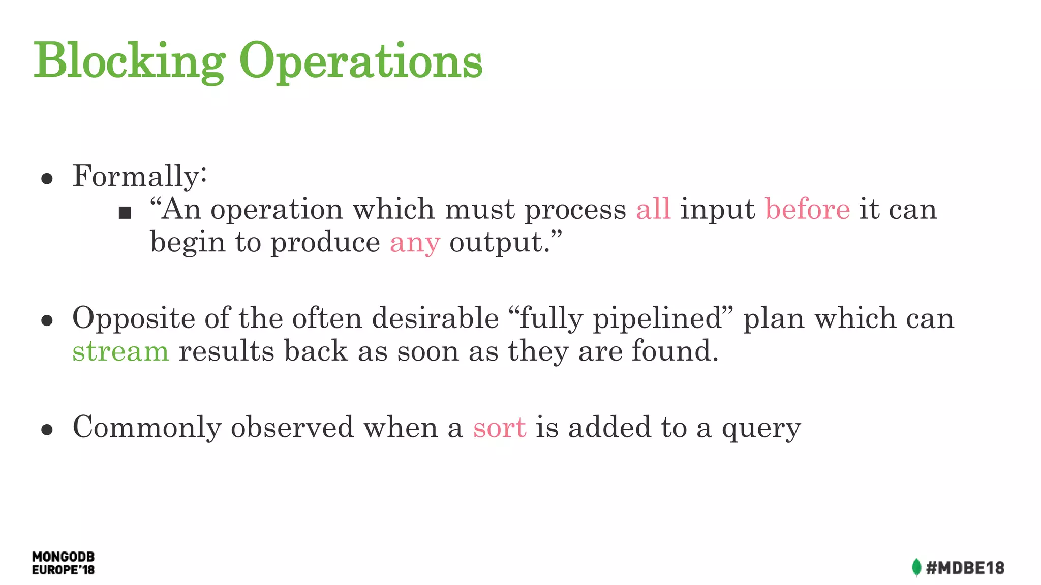 Blocking Operations
● Formally:
■ “An operation which must process all input before it can
begin to produce any output.”
● Opposite of the often desirable “fully pipelined” plan which can
stream results back as soon as they are found.
● Commonly observed when a sort is added to a query
 